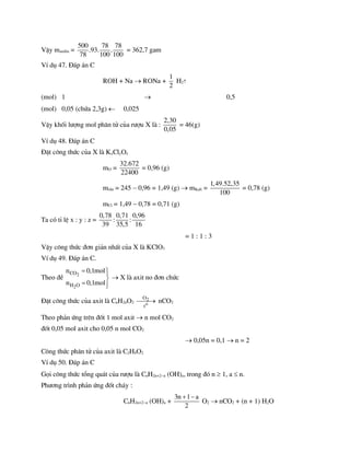 VËy manilin =
500 78 78
.93. .
78 100 100
= 362,7 gam
VÝ dô 47. §¸p ¸n C
ROH + Na  RONa +
1
2
H2
(mol) 1  0,5
(mol) 0,05 (chøa 2,3g)  0,025
VËy khèi l­îng mol ph©n tö cña r­îu X lµ :
2,30
0,05
= 46(g)
VÝ dô 48. §¸p ¸n C
§Æt c«ng thøc cña X lµ KxClyOz
mO =
32.672
22400
= 0,96 (g)
mr¾n = 245  0,96 = 1,49 (g)  mKali =
1,49.52,35
100
= 0,78 (g)
mCl = 1,49  0,78 = 0,71 (g)
Ta cã tØ lÖ x : y : z =
0,78 0,71 0,96
: :
39 35,5 16
= 1 : 1 : 3
VËy c«ng thøc ®¬n gi¶n nhÊt cña X lµ KClO3
VÝ dô 49. §¸p ¸n C.
Theo ®Ò 2
2
CO
H O
n 0,1mol
n 0,1mol
 


 

 X lµ axit no ®¬n chøc
§Æt c«ng thøc cña axit lµ CnH2nO2
2
o
O
t

 nCO2
Theo ph¶n øng trªn ®èt 1 mol axit  n mol CO2
®èt 0,05 mol axit cho 0,05 n mol CO2
 0,05n = 0,1  n = 2
C«ng thøc ph©n tö cña axit lµ C2H4O2
VÝ dô 50. §¸p ¸n C
Gäi c«ng thøc tæng qu¸t cña r­îu lµ CnH2n+2a (OH)a, trong ®ã n  1, a  n.
Ph­¬ng tr×nh ph¶n øng ®èt ch¸y :
CnH2n+2a (OH)a +
3n 1 a
2
 
O2  nCO2 + (n + 1) H2O
 