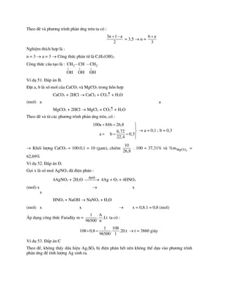 Theo ®Ò vµ ph­¬ng tr×nh ph¶n øng trªn ta cã :
3n 1 a
2
 
= 3,5  n =
6 a
3

NghiÖm thÝch hîp lµ :
n = 3  a = 3  C«ng thøc ph©n tö lµ C3H5(OH)3
C«ng thøc cÊu t¹o lµ : 2 2
| | |
CH CH CH
OH OH OH
 
VÝ dô 51. §¸p ¸n B.
§Æt a, b lµ sè mol cña CaCO3 vµ MgCO3 trong hçn hîp
CaCO3 + 2HCl  CaCl2 + CO2 + H2O
(mol) a a
MgCO3 + 2HCl  MgCl2 + CO2 + H2O
Theo ®Ò vµ tõ c¸c ph­¬ng tr×nh ph¶n øng trªn, cã :
100a 84b 26,8
6,72
a b 0,3
22,4
  


   

 a = 0,1 ; b = 0,3
 Khèi l­îng CaCO3 = 100.0,1 = 10 (gam), chiÕm
10
26,8
. 100 = 37,31% vµ 3
MgCO
%m =
62,69%
VÝ dô 52. §¸p ¸n D.
Gäi x lµ sè mol AgNO3 ®· ®iÖn ph©n :
4AgNO3 + 2H2O
®pdd

 4Ag + O2 + 4HNO3
(mol) x  x
x
HNO3 + NaOH  NaNO3 + H2O
(mol) x x  x = 0,8.1 = 0,8 (mol)
¸p dông c«ng thøc Fara®©y m =
1 A
. .I.t
96500 n
ta cã :
1 108
108 0,8 . .20.t
96500 1
   t = 3860 gi©y
VÝ dô 53. §¸p ¸n C
Theo ®Ò, kh«ng thÊy dÊu hiÖu Ag2SO4 bÞ ®iÖn ph©n hÕt nªn kh«ng thÓ dùa vµo ph­¬ng tr×nh
ph¶n øng ®Ó tÝnh l­îng Ag sinh ra.
 