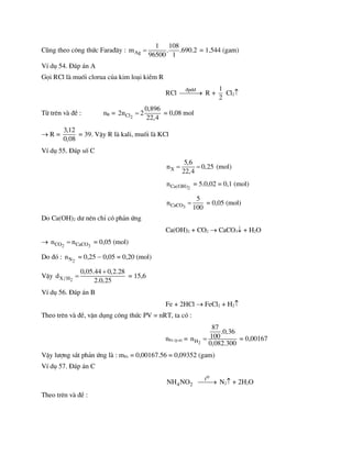 Còng theo c«ng thøc Fara®©y : Ag
1 108
m . .690.2
96500 1
 = 1,544 (gam)
VÝ dô 54. §¸p ¸n A
Gäi RCl lµ muèi clorua cña kim lo¹i kiÒm R
RCl
®pdd

 R +
1
2
Cl2
Tõ trªn vµ ®Ò : nR = 2
Cl
0,896
2n 2
22,4
 = 0,08 mol
 R =
3,12
0,08
= 39. VËy R lµ kali, muèi lµ KCl
VÝ dô 55. §¸p sè C
X
5,6
n 0,25
22,4
  (mol)
2
Ca(OH)
n = 5.0,02 = 0,1 (mol)
3
CaCO
5
n
100
 = 0,05 (mol)
Do Ca(OH)2 d­ nªn chØ cã ph¶n øng
Ca(OH)2 + CO2  CaCO3 + H2O
 2 3
CO CaCO
n n
 = 0,05 (mol)
Do ®ã : 2
N
n = 0,25  0,05 = 0,20 (mol)
VËy 2
X / H
0,05.44 0,2.28
d
2.0,25

 = 15,6
VÝ dô 56. §¸p ¸n B
Fe + 2HCl  FeCl2 + H2
Theo trªn vµ ®Ò, vËn dông c«ng thøc PV = nRT, ta cã :
nFe (p.­) = 2
H
87
.0,36
100
n
0,082.300
 = 0,00167
VËy l­îng s¾t ph¶n øng lµ : mFe = 0,00167.56 = 0,09352 (gam)
VÝ dô 57. §¸p ¸n C
4 2
NH NO
o
t

 N2 + 2H2O
Theo trªn vµ ®Ò :
 