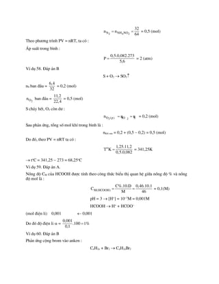 2 4 2
N NH NO
32
n n
64
  = 0,5 (mol)
Theo ph­¬ng tr×nh PV = nRT, ta cã :
¸p suÊt trong b×nh :
0,5.0,082.273
P
5,6
 = 2 (atm)
VÝ dô 58. §¸p ¸n B
S + O2  SO2
nS ban ®Çu =
6,4
32
= 0,2 (mol)
2
O
n ban ®Çu =
11,2
22,4
= 0,5 (mol)
S ch¸y hÕt, O2 cßn d­ :
2 2
O (p) SO S
n n n
  = 0,2 (mol)
Sau ph¶n øng, tæng sè mol khÝ trong b×nh lµ :
nkhÝ sau = 0,2 + (0,5  0,2) = 0,5 (mol)
Do ®ã, theo PV = nRT ta cã :
o 1,25.11,2
T K
0,5.0,082
 = 341,25K
 to
C = 341,25  273 = 68,25o
C
VÝ dô 59. §¸p ¸n A.
Nång ®é CM cña HCOOH ®­îc tÝnh theo c«ng thøc biÓu thÞ quan hÖ gi÷a nång ®é % vµ nång
®é mol lµ :
M(HCOOH)
C%.10.D 0,46.10.1
C
M 46
  = 0,1(M)
pH = 3  [H+
] = 103
M = 0,001M
HCOOH  H+
+ HCOO
(mol ®iÖn li) 0,001  0,001
Do ®ã ®é ®iÖn li  =
0,001
.100 1%
0,1

VÝ dô 60. §¸p ¸n B
Ph¶n øng céng brom vµo anken :
CnH2n + Br2  CnH2nBr2
 