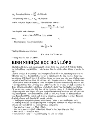 2
Br
n tham gia ph¶n øng =
12,8
160
= 0,08 (mol)
Theo ph¶n øng trªn, nanken = 2
Br
n = 0,08 (mol)
V× hiÖu suÊt ph¶n øng 80% nªn nanken sinh ra khi khö n­íc lµ :
anken
0,08.100
n
80
 = 0,1 (mol)
Ph¶n øng khö n­íc cña r­îu :
CnH2n+1OH 2 4
H SO ®

 CnH2n + H2O
(mol) 0,1 0,1
 Khèi l­îng mol ph©n tö cña r­îu lµ :
7,4
M
0,1
 = 74
Tõ c«ng thøc cña r­îu trªn, ta cã :
M = 14n + 18 = 74  n = 4
 C«ng thøc cña r­îu lµ C4H9OH
Kinh nghiÖm häc ho¸ líp 8
Đây là toàn bộ những kinh nghiệm của tôi về việc ôn thi môn hóa lớp 8 !!! Việc ôn thi hóa
lớp 8 cũng không có gì khó khăn vì toàn bộ kiến thức chỉ mới là cơ bản. Chúng ta bắt đầu ôn
nhé!!!
Đầu tiên chúng ta đi từ chương 1 nhá. Những bài đầu thì rất dễ rồi, nên chúng ta sẽ đi từ bài
"Hóa Trị" nhá. Việc đầu tiên khi học bài này là một số người cho rằng phải học thuộc bảng
hóa trị trong SGK hay tốt hơn và dễ nhớ hơn thì nên học trong bảng tuần hoàn hóa học mua ở
nhà sách. Còn đối với tôi thì tôi thích đi theo cách riêng của mình hơn. Chúng ta chỉ cần nhớ
1 số cái cơ bản đó là: Oxi hóa trị II, Hiđrô hóa trị I thì từ đó nhớ thêm các công thức hóa học
có các nguyên tố đó thôi. Lấy ví dụ ta có CTHH CaO thi` tức là Canxi hóa trị II vì Oxi hóa trị
II nên tỉ lệ giữa chúng là 1:1 nên không hề có chỉ số ở dưới. Tiếp theo là phản ứng hóa học.
Cái này thì cũng rất đơn giản thôi, dạng bài tập chính của cái này là viết dãy biến hóa hoặc
viết phương trình phản ứng và điều quan trọng nhất của bài này là các bạn phải biết cách cân
bằng phương trình 1 cách nhanh nhất mà chính xác nhất. Vậy thì làm sao để ta có thể cân
bằng được nhanh??? Có một số cách do tôi tự rút ra trong quá trình học và tự thấy đúng với
đa số các phương trình.Sau đây là 2 quy tắc chủ yếu:
1. Cân bằng Oxi: đối với các phương trình có riêng Oxi thì ta nên cân bằng Oxi trước.
2. Cân bằng Hiđro: đối với các phương trình có riêng Oxi thì ta nên cân bằng Hiđro trước.
Còn đây mà 8 cách để viết các phương trình do tôi tự rút ra:
1. Oxyt kim loại + Axit ~~~> Muối + Nước
2. Kim loại + Axit ~~~> Muối + Hiđrô [trừ đồng(Cu), bạc(Ag), thủy ngân (Hg)]
3. Axit + Bazơ ~~~> Muối + Nước
4. Oxit phi kim + Nước ~~~> Axit tương ứng của Oxit phi kim đó
 