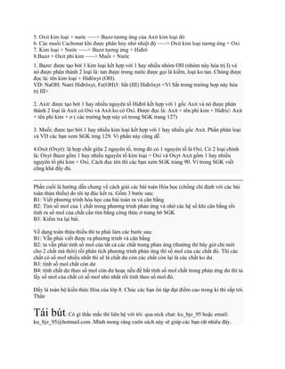 5. Oxit kim loại + nước ~~~> Bazơ tương ứng của Axit kim loại đó
6. Các muối Cacbonat khi được phân hủy nhờ nhiệt độ ~~~> Oxit kim loại tương ứng + Oxi
7. Kim loại + Nước ~~~> Bazơ tương ứng + Hiđrô
8.Bazơ + Oxit phi kim ~~~> Muối + Nước
1. Bazơ: được tạo bởi 1 kim loại kết hợp với 1 hay nhiều nhóm OH (nhóm này hóa trị I) và
nó được phân thành 2 loại là: tan được trong nước được gọi là kiềm, loại ko tan. Chúng được
đọc là: tên kim loại + Hiđôxyt (OH).
VD: NaOH: Natri Hiđrôxyt, Fe(OH)3: Sằt (III) Hiđrôxyt <Vì Sắt trong trường hợp này hóa
trị III>
2. Axit: được tạo bởi 1 hay nhiều nguyên tố Hiđrô kết hợp với 1 gốc Axit và nó được phân
thành 2 loại là Axit có Oxi và Axit ko có Oxi. Được đọc là: Axit + tên phi kim + Hiđric Axit
+ tên phi kim + ơ ( các trường hợp này có trong SGK trang 127)
3. Muối: được tạo bởi 1 hay nhiều kim loại kết hợp với 1 hay nhiều gốc Axit. Phần phân loại
và VD các bạn xem SGK trng 129. Vì phần này cũng dễ.
4.Oxit (Oxyt): là hợp chất giữa 2 nguyên tố, trong đó có 1 nguyên tố là Oxi. Có 2 loại chính
là: Oxyt Bazơ gồm 1 hay nhiều nguyên tố kim loại + Oxi và Oxyt Axit gồm 1 hay nhiều
nguyên tố phi kim + Oxi. Cách đọc tên thì các bạn xem SGK trang 90. Vì trong SGK viết
cũng khá đầy đủ.
Phần cuối là hướng dẫn chung về cách giải các bài toán Hóa học (chống chỉ định với các bài
toán thừa thiếu) do tôi tự đúc kết ra. Gồm 3 bước sau:
B1: Viết phương trình hóa học cảa bài toán ra và cân bằng
B2: Tìm số mol của 1 chất trong phương trình phản ứng và nhờ các hệ số khi cân bằng rồi
tính ra số mol của chất cần tìm bằng công thức ở trang 66 SGK
B3: Kiểm tra lại bài.
Về dạng toán thừa thiếu thì ta phải làm các bước sau:
B1: Vẫn phải viết được ra phương trình và cân bằng
B2: ta vẫn phải tính số mol của tất cả các chất trong phản ứng (thường thì bây giờ chỉ mới
cho 2 chất mà thôi) rồi phân tích phương trình phản ứng thì số mol của các chất đó. Thì các
chất có số mol nhiều nhất thì sẽ là chất dư còn các chất còn lại là các chất ko dư.
B3: tính số mol chất còn dư
B4: tính chất dư theo số mol còn dư hoạc nếu đề bắt tính số mol chất trong phản ứng dư thì ta
lấy số mol của chất có số mol nhỏ nhất rồi tính theo số mol đó.
Đấy là toàn bộ kiến thức Hóa của lớp 8. Chúc các bạn ôn tập đạt điểm cao trong kì thi sắp tới.
Thân
Tái bút: Có gì thắc mắc thì liên hệ với tôi: qua nick chat: ku_bjz_95 hoặc email:
ku_bjz_95@hotmail.com .M×nh mong r»ng cuèn s¸ch nµy sÏ gióp c¸c b¹n rÊt nhiÒu ®Êy.
 