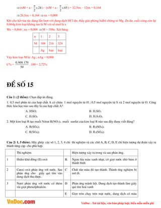 VnDoc - Tải tài liệu, văn bản pháp luật, biểu mẫu miễn phí
(xM + a - .24
2
n
x ) – (xM + a - .65
2
n
x ) = 32,5nx – 12nx = 0,164
20,5nx = 0,164 nx = 0,008
Khi cho kết tùa tác dụng lần lượt với dung dịch HCl dư, thấy giải phóng hiđrô chứng tỏ Mg, Zn dư, cuối cùng còn lại
0,864g kim loại không tan là M với số mol là x
Mx = 0,864 ; nx = 0,008 M = 108n. Xét bảng:
n 1 2 3
M 108 216 324
Ag loại loại
Vậy kim loại M là: Ag ; nAg = 0,008
C% =
0,008.170
50
. 100 = 2,72%
®Ò sè 15
Câu 1: (2 điểm): Chọn đáp án đúng.
1. 0,5 mol phân tử của hợp chất A có chứa: 1 mol nguyên tử H ; 0,5 mol nguyên tử S và 2 mol nguyên tử O. Công
thức hóa học nào sau đây là của hợp chất A?
A. HSO2 B. H2SO3
C. H2SO4 D. H2S3O4
2. Một kim loại R tạo muối Nitrat R(NO3)3. muối sunfat của kim loại R nào sau đây được viết đúng?
A. R(SO4)3 B. R2(SO4)3
C. R(SO4)2 D. R3(SO4)2
C©u 2( 1, 5 ®iÓm). H·y ghÐp c¸c sè 1, 2, 3, 4 chØ thÝ nghiÖm vµ c¸c ch÷ A, B, C, D, E chØ hiÖn t­îng dù ®o¸n x¶y ra
thµnh tõng cÆp cho phï hîp.
ThÝ nghiÖm HiÖn t­îng x¶y ra trong vµ sau ph¶n øng.
1 Hidro khö ®ång (II) oxit B. Ngän löa mµu xanh nh¹t, cã giät n­íc nhá b¸m ë
thµnh b×nh
2 Canxi oxit ph¶n øng víi n­íc. Sau
ph¶n øng cho giÊy qu× tÝm vµo
dung dÞch thu ®­îc.
C ChÊt r¾n mµu ®á t¹o thµnh. Thµnh èng nghiÖm bÞ
mê ®i.
3 Natri ph¶n øng víi n­íc cã thªm
vµi giät phenolphtalein.
D Ph¶n øng m·nh liÖt. Dung dÞch t¹o thµnh lµm giÊy
qu× tÝm ho¸ xanh
E Giät trßn ch¹y trªn mÆt n­íc, dung dÞch cã mµu
 
