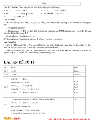 VnDoc - Tải tài liệu, văn bản pháp luật, biểu mẫu miễn phí
hång.
C©u 3: (2,5 ®iÓm): Chän chÊt thÝch hîp hßan thµnh ph­¬ng tr×nh ph¶n øng:
1. H2O +………-------> H2SO4 2. H2O + ………..------> Ca(OH)2
3. Na +……….. -------> Na(OH)2 + H2 4. CaO + H3PO4 -----> ? + ?
5. ? ---------> ? + MnO2 + O2
Câu 4 (6 điểm)
1. Cho các chất: KMnO4, CO2, CuO, NaNO3, KClO3, FeS, P2O5, CaO. Hỏi trong số các chất trên, có những chất
nào:
a) Nhiệt phân thu được O2 ?
b) Tác dụng được với H2O, với dung dịch H2SO4 loãng ,với dung dịch NaOH, làm đục nước vôi, với H2 khi nung
nóng tạo thành chất có màu đỏ ?
Viết các phương trình phản ứng xảy ra.
2.Viết một phương trình phản ứng mà trong đó có mặt 4 loại chất vô cơ cơ bản.
Câu 5 (8 điểm)
1. Chỉ từ 1,225 gam KClO3 và 3,16 gam KMnO4, hãy nêu cách tiến hành để có thể điều chế được nhiều O2 nhất.
Tính thể tích khí O2 đó ở đktc. (Không được dùng thêm các hóa chất khác)
2. Hòa tan hoàn toàn 11,2 gam CaO vào H2O ta được dung dịch A. Cho khí CO2 sục qua dung dịch A, sau thí
nghiệm thấy có 2,5 gam kết tủa.Tính thể tích CO2 đã phản ứng ở đktc
®¸p ¸n ®Ò sè 15
C©u ®¸p ¸n §iÓm
C©u 1 1.c; 2B 2 ®iÓm
C©u 2 1.c; 2d; 3.e 1,5 ®iÓm
C©u 3
H2O + SO3 
 H2SO4
H2O + CaO 
 Ca(OH)2
2Na + 2H2O 
 2NaOH + H2
3CaO + 2H3PO4 
 Ca3(PO4)2 + 3H2O
2KMnO4 
 0
t
K2MnO4 + MnO2 + O2
O,5 ®
O,5®
O,5®
O,5®
O,5®
C©u 4
1. a) Những chất nhiệt phân ra khí O2 là : KMnO4, NaNO3, KClO3
2KMnO4 

o
t
K2MnO4 + MnO2 + O2
NaNO3 

o
t
NaNO2 + O2
KClO3 

o
t
KCl +3/2O2 ( xúc tác MnO2)
b) Những chất tác dụng được với H2O là: P2O5, CaO
2®
 