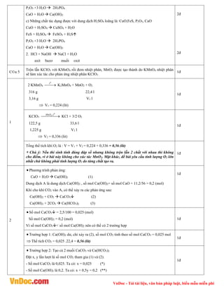 VnDoc - Tải tài liệu, văn bản pháp luật, biểu mẫu miễn phí
P2O5 +3 H2O  2H3PO4
CaO + H2O  Ca(OH)2
c) Những chất tác dụng được với dung dịch H2SO4 loãng là: CuO,FeS, P2O5, CaO
CuO + H2SO4  CuSO4 + H2O
FeS + H2SO4  FeSO4 + H2S
P2O5 +3 H2O  2H3PO4
CaO + H2O  Ca(OH)2
2. HCl + NaOH  NaCl + H2O
axit bazơ muối oxit
2®
2®
C©u 5
Trộn lẫn KClO3 với KMnO4 rồi đem nhiệt phân, MnO2 được tạo thành do KMnO4 nhiệt phân
sẽ làm xúc tác cho phản ứng nhiệt phân KClO3
1®
1
2 KMnO4 

0
t
K2MnO4 + MnO2 + O2
316 g 22,4 l
3,16 g V1 l
 V1 = 0,224 (lít)
1®
KClO3 

 

0
2 ,t
MnO
KCl + 3/2 O2
122,5 g 33,6 l
1,225 g V2 l
 V2 = 0,336 (lit)
1®
Tổng thể tích khí O2 là : V = V1 + V2 = 0,224 + 0,336 = 0,56 (lít)
 Chú ý: Nếu thí sinh tính đúng đáp số nhưng không trộn lẫn 2 chất với nhau thì không
cho điểm, vì ở bài này không cho xúc tác MnO2. Mặt khác, đề bài yêu cầu tính lượng O2 lớn
nhất chứ không phải tính lượng O2 do từng chất tạo ra.
1®
2
 Phương trình phản ứng:
CaO + H2O  Ca(OH)2 (1)
Dung dịch A là dung dịch Ca(OH)2 , số mol Ca(OH)2= số mol CaO = 11,2/56 = 0,2 (mol)
Khi cho khí CO2 vào A, có thể xảy ra các phản ứng sau:
Ca(OH)2 + CO2  CaCO3 (2)
Ca(OH)2 + 2CO2  Ca(HCO3)2 (3)
1®
 Số mol CaCO3 = 2,5/100 = 0,025 (mol)
Số mol Ca(OH)2 = 0,2 (mol)
Vì số mol CaCO3< số mol Ca(OH)2 nên có thể có 2 trường hợp
1®
 Trường hợp 1: Ca(OH)2 dư, chỉ xảy ra (2), số mol CO2 tính theo số mol CaCO3 = 0,025 mol
Thể tích CO2 = 0,025 .22,4 = 0,56 (lít)
1®
 Trường hợp 2: Tạo cả 2 muối CaCO3 và Ca(HCO3)2
Đặt x, y lần lượt là số mol CO2 tham gia (1) và (2).
- Số mol CaCO3 là 0,025. Ta có: x = 0,025 (*)
- Số mol Ca(OH)2 là 0,2. Ta có: x + 0,5y = 0,2 (**)
1®
 
