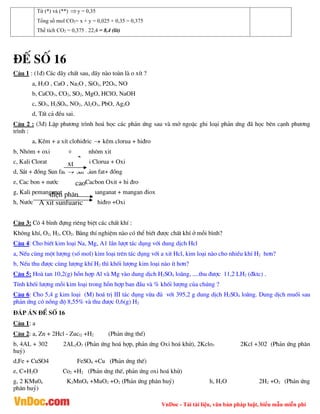 VnDoc - Tải tài liệu, văn bản pháp luật, biểu mẫu miễn phí
Từ (*) và (**) y = 0,35
Tổng số mol CO2= x + y = 0,025 + 0,35 = 0,375
Thể tích CO2 = 0,375 . 22,4 = 8,4 (lít)
®Õ sè 16
C©u 1 : (1®) C¸c d·y chÊt sau, d·y nµo toµn lµ o xÝt ?
a, H2O , CaO , Na2O , SiO2, P2O5, NO
b, CaCO3, CO2, SO2, MgO, HClO, NaOH
c, SO3, H2SO4, NO2, Al2O3, PbO, Ag2O
d, TÊt c¶ ®Òu sai.
C©u 2 : (3®) LËp ph­¬ng tr×nh ho¸ häc c¸c ph¶n øng sau vµ më ngoÆc ghi lo¹i ph¶n øng ®· häc bªn c¹nh ph­¬ng
tr×nh :
a, KÏm + a xÝt clohi®ric  kÏm clorua + hi®ro
b, Nh«m + oxi nh«m xit
c, Kali Clorat Ka li Clorua + Oxi
d, S¾t + ®ång Sun fat  S¾t Sun fat+ ®ång
e, Cac bon + n­íc Cacbon Oxit + hi ®ro
g, Kali pemanganat Kali manganat + mangan ®iox
h, N­íc hi®ro +Oxi
C©u 3: Cã 4 b×nh ®ùng riªng biÖt c¸c chÊt khÝ :
Kh«ng khÝ, O2, H2, CO2. B»ng thÝ nghiÖm nµo cã thÓ biÕt ®­îc chÊt khÝ ë mçi b×nh?
C©u 4: Cho biÕt kim lo¹i Na, Mg, A1 lÇn l­ît t¸c dông víi dung dÞch Hcl
a, NÕu cïng mét l­îng (sè mol) kim lo¹i trªn t¸c dông víi a xit Hcl, kim lo¹i nµo cho nhiÒu khÝ H2 h¬n?
b, NÕu thu ®­îc cïng l­îng khÝ H2 th× khèi l­îng kim lo¹i nµo Ýt h¬n?
C©u 5: Hoµ tan 10,2(g) hçn hîp Al vµ Mg vµo dung dÞch H2SO4 lo·ng, ....thu ®­îc 11,2 LH2 (®ktc) .
TÝnh khèi l­îng mçi kim lo¹i trong hçn hîp ban ®Çu vµ % khèi l­îng cña chóng ?
C©u 6: Cho 5,4 g kim lo¹i (M) ho¸ trÞ III t¸c dông võa ®ñ víi 395,2 g dung dÞch H2SO4 lo·ng. Dung dÞch muèi sau
ph¶n øng cã nång ®é 8,55% vµ thu ®­îc 0,6(g) H2
®¸p ¸n ®Ò sè 16
C©u 1: a
C©u 2: a, Zn + 2Hcl - Zucl2 +H2 (Ph¶n øng thÕ)
b, 4AL + 302 2AL2O3 (Ph¶n øng ho¸ hîp, ph¶n øng Oxi ho¸ khö), 2Kclo3 2Kcl +302 (Ph¶n øng ph©n
huû)
d,Fe + CuSO4 FeSO4 +Cu (Ph¶n øng thÕ)
e, C+H2O Co2 +H2 (Ph¶n øng thÕ, ph¶n øng oxi ho¸ khö)
g, 2 KMu04 K2MnO4 +MuO2 +O2 (Ph¶n øng ph©n huû) h, H2O 2H2 +O2 (Ph¶n øng
ph©n huû)
0
xt
cao
®iÖn ph©n
A xit sunfuaric
 