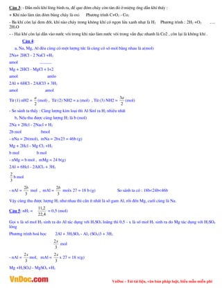 VnDoc - Tải tài liệu, văn bản pháp luật, biểu mẫu miễn phí
C©u 3: - DÉn mçi khÝ lßng b×nh ra, ®Ó que ®ãm ch¸y cßn tµn ®á ë miÖng èng dÉn khÝ thÊy :
+ KhÝ nµo lµm tµn ®ãm bïng ch¸y lµ oxi Ph­¬ng tr×nh C+O2 - Co2
- Ba khÝ cßn l¹i ®em ®èt, khÝ nµo ch¸y trong kh«ng khÝ cã ngän löa xanh nh¹t lµ H2 Ph­¬ng tr×nh : 2H2 +O2 ….
2H2O
- - Hai khÝ cßn l¹i dÉn vµo n­íc v«i trong khi nµo lµm n­íc v«i trong vÉn ®ôc nhanh lµ Co2 , cßn l¹i lµ kh«ng khÝ .
C©u 4:
a, Na, Mg, Al ®Òu cïng cã mét l­îng tøc lµ cïng cã sè mol b»ng nhau lµ a(mol)
2Na+ 2HCl - 2 NaCl +H2
amol ...........
Mg + 2HCl - MgCl + I+2
amol amlo
2Al + 6HCl - 2AlCl3 + 3H2
amol amol
Tõ (1) nH2 =
2
a
(mol) , Tõ (2) NH2 = a (mol) , Tõ (3) NH2 =
2
3a
(mol)
- So s¸nh ta thÊy : Cïng l­îng kim lo¹i th× Al Sinl ra H2 nhiÒu nhÊt
b, NÕu thu ®­îc cïng l­îng H2 lµ b (mol)
2Na + 2Hcl - 2Nacl + H2
2b mol bmol
- nNa = 2b(mol), mNa = 2bx23 = 46b (g)
Mg + 2Hcl - Mg Cl2 +H2
b mol b mol
- nMg = b mol , mMg = 24 b(g)
2Al + 6Hcl - 2AlCl3 + 3H2
3
2
b mol
- nAl =
3
2b
mol , mAl =
3
2b
molx 27 = 18 b (g) So s¸nh ta cã : 18b<24b<46b
VËy cïng thu ®­îc l­îng H2 nh­ nhau th× cÇn Ýt nhÊt lµ sè gam Al, råi ®Õn Mg, cuèi cïng lµ Na.
C©u 5: nH2 =
4
,
22
2
,
11
= 0,5 (mol)
Gäi x lµ sè mol H2 sinh ra do Al t¸c dông víi H2SO4 lo·ng th× 0,5 - x lµ sè mol H2 sinh ra do Mg t¸c dông víi H2SO4
lâng
Ph­¬ng tr×nh ho¸ häc 2Al + 3H2SO4 - Al2 (SO4)3 + 3H2
3
2x
mol
- nAl =
3
2x
mol, mAl =
3
2x
x 27 = 18 x(g)
Mg +H2SO4l - MgSO4 +H2
 