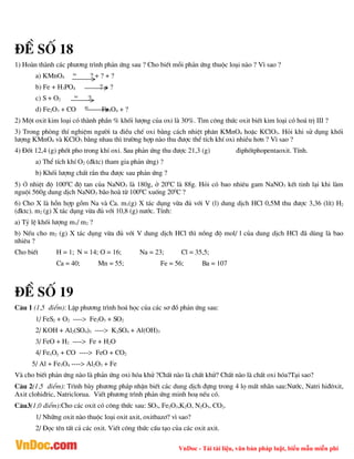 VnDoc - Tải tài liệu, văn bản pháp luật, biểu mẫu miễn phí
®Ò sè 18
1) Hoµn thµnh c¸c ph­¬ng tr×nh ph¶n øng sau ? Cho biÕt mçi ph¶n øng thuéc lo¹i nµo ? V× sao ?
a) KMnO4
to
? + ? + ?
b) Fe + H3PO4 ? + ?
c) S + O2
to
?
d) Fe2O3 + CO t0
Fe3O4 + ?
2) Mét oxit kim lo¹i cã thµnh phÇn % khèi l­îng cña oxi lµ 30%. T×m c«ng thøc oxit biÕt kim lo¹i cã ho¸ trÞ III ?
3) Trong phßng thÝ nghiÖm ng­êi ta ®iÒu chÕ oxi b»ng c¸ch nhiÖt ph©n KMnO4 hoÆc KClO3. Hái khi sö dông khèi
l­îng KMnO4 vµ KClO3 b»ng nhau th× tr­êng hîp nµo thu ®­îc thÓ tÝch khÝ oxi nhiÒu h¬n ? V× sao ?
4) §èt 12,4 (g) phèt pho trong khÝ oxi. Sau ph¶n øng thu ®­îc 21,3 (g) ®iphètphopentaoxit. TÝnh.
a) ThÓ tÝch khÝ O2 (®ktc) tham gia ph¶n øng) ?
b) Khèi l­îng chÊt r¾n thu ®­îc sau ph¶n øng ?
5) ë nhiÖt ®é 1000
C ®é tan cña NaNO3 lµ 180g, ë 200
C lµ 88g. Hái cã bao nhiªu gam NaNO3 kÕt tinh l¹i khi lµm
nguéi 560g dung dÞch NaNO3 b·o hoµ tõ 1000
C xuèng 200
C ?
6) Cho X lµ hçn hîp gåm Na vµ Ca. m1(g) X t¸c dông võa ®ñ víi V (l) dung dÞch HCl 0,5M thu ®­îc 3,36 (lÝt) H2
(®ktc). m2 (g) X t¸c dông võa ®ñ víi 10,8 (g) n­íc. TÝnh:
a) Tû lÖ khèi l­îng m1/ m2 ?
b) NÕu cho m2 (g) X t¸c dông võa ®ñ víi V dung dÞch HCl th× nång ®é mol/ l cña dung dÞch HCl ®· dïng lµ bao
nhiªu ?
Cho biÕt H = 1; N = 14; O = 16; Na = 23; Cl = 35,5;
Ca = 40; Mn = 55; Fe = 56; Ba = 107
®Ò sè 19
C©u 1 (1,5 ®iÓm): LËp ph­¬ng tr×nh ho¸ häc cña c¸c s¬ ®å ph¶n øng sau:
1/ FeS2 + O2 ----> Fe2O3 + SO2
2/ KOH + Al2(SO4)3 ----> K2SO4 + Al(OH)3
3/ FeO + H2 ----> Fe + H2O
4/ FexOy + CO ----> FeO + CO2
5/ Al + Fe3O4 ----> Al2O3 + Fe
Vµ cho biÕt ph¶n øng nµo lµ ph¶n øng oxi hãa khö ?ChÊt nµo lµ chÊt khö? ChÊt nµo lµ chÊt oxi hãa?T¹i sao?
C©u 2(1,5 ®iÓm): Tr×nh bµy ph­¬ng ph¸p nhËn biÕt c¸c dung dÞch ®ùng trong 4 lä mÊt nh·n sau:N­íc, Natri hi®«xit,
Axit clohi®ric, Natriclorua. ViÕt ph­¬ng tr×nh ph¶n øng minh ho¹ nÕu cã.
C©u3(1,0 ®iÓm):Cho c¸c oxit cã c«ng thøc sau: SO3, Fe2O3,K2O, N2O5, CO2.
1/ Nh÷ng oxit nµo thuéc lo¹i oxit axit, oxitbaz¬? v× sao?
2/ §äc tªn tÊt c¶ c¸c oxit. ViÕt c«ng thøc cÊu t¹o cña c¸c oxit axit.
 