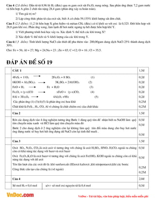 VnDoc - Tải tài liệu, văn bản pháp luật, biểu mẫu miễn phí
C©u 4 (2,0 ®iÓm): DÉn tõ tõ 8,96 lÝt H2 (®ktc) qua m gam oxit s¾t FexOy nung nãng. Sau ph¶n øng ®­îc 7,2 gam n­íc
vµ hçn hîp A gåm 2 chÊt r¾n nÆng 28,4 gam (ph¶n øng x¶y ra hoµn toµn).
1/ T×m gi¸ trÞ m?
2/ LËp c«ng thøc ph©n tö cña oxit s¾t, biÕt A cã chøa 59,155% khèi l­îng s¾t ®¬n chÊt.
C©u 5 (2,5 ®iÓm): 11,2 lÝt hçn hîp X gåm hi®ro vµ mªtan CH4 (®ktc) cã tØ khèi so víi oxi lµ 0,325. §èt hçn hîp víi
28,8 gam khÝ oxi. Ph¶n øng xong, lµm l¹nh ®Ó h¬i n­íc ng­ng tô hÕt ®­îc hçn hîp khÝ Y.
1/ ViÕt ph­¬ng tr×nh ho¸ häc x¶y ra. X¸c ®Þnh % thÓ tÝch c¸c khÝ trong X?
2/ X¸c ®Þnh % thÓ tÝch vµ % khèi l­îng cña c¸c khÝ trong Y.
C©u 6(1,5 ®iÓm): TÝnh khèi l­îng NaCl cÇn thiÕt ®Ó pha thªm vµo 200,00gam dung dÞch NaCl 25% thµnh dung dÞch
30%.
Cho: Fe = 56; Al = 27; Mg = 24;Na = 23 ; Zn = 65; C =12; O = 16 ; Cl = 35,5.
®¸p ¸n ®Ò sè 19
C¢U 1 1,5®
4FeS2 + 11O2 2Fe2O3 + 8 SO2 (1)
6KOH + Al2(SO4)3 3K2SO4 + 2Al(OH)3 (2)
FeO + H2 Fe + H2O (3)
FexOy + (y-x)CO xFeO + (y-x)CO2 (4)
8Al + 3Fe3O4 4Al2O3 +9Fe (5)
C¸c ph¶n øng (1) (3)(4)(5) lµ ph¶n øng oxi hoa khö
ChÊt khö lµ FeS2 , H2, CO, Al v× chóng lµ chÊt chiÕm oxi cña chÊt kh¸c
0,2®
0,2®
0,2®
0,2®
0,2®
0,25®
0,25®
C©u 2 1,5®
Rãt c¸c dung dÞch vµo 4 èng nghiÖm t­¬ng øng B­íc 1 dïng quú tÝm ®Ó nhËn biÕt ra NaOH lµm quú
tÝm chuyÓn mµu xanh vµ HCl lµm quú tÝm chuyÓn mµu ®á
B­íc 2 cho dung dÞch ë 2 èng nghiÖm cßn l¹i kh«ng lµm quú tÝm ®æi mµu dung cho bay h¬i n­íc
ãng ®ùng n­íc sÏ bay h¬i hÕt èng ®ùng dd NaCl cßn l¹i tinh thÓ muèi .
0,5®
0,5®
0,5®
C©u 3 1,5®
Oxit SO3, N2O5, CO2,lµ oxit axit v× t­¬ng øng víi chóng lµ axit H2SO3, HNO3 H2CO3 ngoµi ra chóng
cßn cã kh¶ n¨ng t¸c dông víi baz¬ vµ oxit baz¬
Oxit Fe2O3,K2O lµ oxit baz¬ v× t­¬ng øng víi chóng lµ axit Fe(OH)3 KOH ngoµi ra chóng cßn cã kh¶
n¨ng t¸c dông víi dd axit
Tªn lÇn l­ît cña c¸c oxit ®ã lµ :khÝ sunfur¬,s¾t (III)oxit kalioxit ,khÝ nit¬pentaoxit,khÝ c¸c bonic
C«ng thøc cÊu t¹o cña chóng lµ (vÏ ngoµi)
0,5®
0,5®
0,25®
0,25®
C©u 4 2,0®
Sè mol H2 = 0,4 mol a/=> sè mol oxi nguyªn tö lµ 0,4 mol 0,5®
 