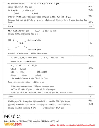 VnDoc - Tải tài liệu, văn bản pháp luật, biểu mẫu miễn phí
Sè mol n­íc 0,4 mol => mO = 0,4 x16 = 6,4 gam
VËy m = 28,4 + 6,4 = 34,8 gam
FexOy +y H2 xFe+ y H2O
0,4mol 0,4mol
b/ mFe = 59,155 x 28,4= 16,8 gam=>Khèi l­îng oxi lµ mO = 34,8 – 16,8 = 18 gam
Gäi c«ng thøc oxit s¾t lµ FexOy ta cã x:y = mFe/56 : mO /16=> x= 3, y= 4 t­¬ng øng c«ng thøc
Fe3O4
0,5®
0,25®
0,5®
0,25®
C©u 5 2,5®
MTB= 0,325 x 32=10,4 gam nhhkhi = 11,2 :22,4= 0,5 mol
¸p dông ph­¬ng ph¸p ®­êng chÐo ta cã
CH4 16 8,4 3phÇn
10,4
H2 2 5,6 2phÇn
=>sè mol nCH4= 0,3mol sè mol nH2= 0,2mol
1,0®
0,25®
0,75®
0,5®
 %CH4= 0,3/0,5 x 100%=60% , %H2 = 100%-60% = 40%
Sè mol khÝ oxi nO2=28,8:32= 0,9mol
2H2 + O2 2H2O
0,2mol 0,1mol
CH4 + 2O2 CO2 + 2H2O
0,3mol 0,6mol 0,3mol
Hçn hîp khÝ cßn trong Y gåm CO2 vµ khÝ O2(d­)
nO2d­ = 0,9 – (0,6 + 0,1) = 0,2 mol , nCO2 = 0,3 mol
%V CO2 = 0,3/ 0,5 x 100% = 60% , %VO2 = 0,2/ 0,5 x 100% = 40%
mCO2 = 0,3 x44=13,2 gam , mO2 = 0,2 x 32 = 6,4gam
% mCO2 = 13,2/19,6 x 100% =67,34% , % mO2 = 6,4/19,6 x 100% = 32,66%
C©u 6 1.0
Khèi l­îngNaCl cã trong dung dÞch ban ®Çu lµ , mNaCl = 25%x200=50 gam
gäi l­îng NaCl thªm vµo lµ x ta cã khèi l­îng NaCl = (50+ x) , mdd = (200+ x)
¸p dông c«ng thøc tÝnh nång ®é C% x= (200x5):70 = 14,29 gam
0,5®
0,5®
®Ò sè 20
Bµi 1: 1) Cho c¸c PTHH sau PTHH nµo ®óng, PTHH nµo sai? V× sao?
 