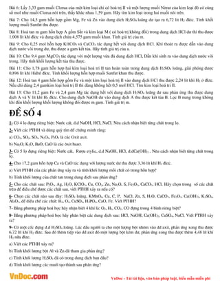 VnDoc - Tải tài liệu, văn bản pháp luật, biểu mẫu miễn phí
Bài 6: Lấy 3,33 gam muối Clorua của một kim loại chỉ có hoá trị II và một lượng muối Nitrat của kim loại đó có cùng
số mol như muối Clorua nói trên, thấy khác nhau 1,59 gam. Hãy tìm kim loại trong hai muối nói trên.
Bài 7: Cho 14,5 gam hỗn hợp gồm Mg, Fe và Zn vào dung dich H2SO4 loãng dư tạo ra 6,72 lít H2 đktc. Tính khối
lượng muối Sunfat thu được.
Bài 8: Hoà tan m gam hỗn hợp A gồm Sắt và kim loại M ( có hoá trị không đổi) trong dung dịch HCl dư thì thu được
1,008 lít khí đktc và dung dịch chứa 4,575 gam muối khan. Tính giá trị của m.
Bài 9: Cho 0,25 mol hỗn hợp KHCO3 và CaCO3 tác dụng hết với dung dịch HCl. Khí thoát ra được dẫn vào dung
dịch nước vôi trong dư, thu được a gam kết tủa. Hãy tính giá trị của a.
Bài 10: Cho 9,4 gam MgCO3 tác dụng với một lượng vừa đủ dung dịch HCl, Dẫn khí sinh ra vào dung dịch nước vôi
trong. Hãy tính khối lượng kết tủa thu được.
Bài 11: Cho 1,78 gam hỗn hợp hai kim loại hoá tri II tan hoàn toàn trong dung dịch H2SO4 loãng, giải phóng được
0,896 lít khí Hiđrô đktc. Tính khối lượng hỗn hợp muối Sunfat khan thu được.
Bài 12: Hoà tan 4 gam hỗn hợp gồm Fe và một kim loại hoá trị II vào dung dịch HCl thu được 2,24 lít khí H2 ở đktc.
Nếu chỉ dùng 2,4 gamkim loại hoá trị II thì dùng không hết 0,5 mol HCl. Tìm kim loại hoá tri II.
Bài 13: Cho 11,2 gam Fe và 2,4 gam Mg tác dụng hết với dung dịch H2SO4 loãng dư sau phản ứng thu được dung
dịch A và V lít khí H2 đktc. Cho dung dịch NaOH dư vào dung dịch A thu được kết tủa B. Lọc B nung trong không
khí đến khối lượng khối lượng không đổi được m gam. Tính giá trị m.
®Ò sè 4
1- Cã 4 lä ®ùng riªng biÖt: N­íc cÊt, d.d NaOH, HCl, NaCl. Nªu c¸ch nhËn biÕt tõng chÊt trong lä.
2- ViÕt c¸c PTHH vµ dïng quú tÝm ®Ó chøng minh r»ng:
a) CO2, SO2, SO3, N2O5, P2O5 lµ c¸c Oxit axit.
b) Na2O, K2O, BaO, CaO lµ c¸c «xit baz¬.
3- Cã 5 lä ®ùng riªng biÖt: N­íc cÊt, R­îu etylic, d.d NaOH, HCl, d.dCa(OH)2 . Nªu c¸ch nhËn biÕt tõng chÊt trong
lä.
4- Cho 17,2 gam hçn hîp Ca vµ CaO t¸c dông víi l­îng n­íc d­ thu ®­îc 3,36 lÝt khÝ H2 ®ktc.
a) ViÕt PTHH cña c¸c ph¶n øng x¶y ra vµ tÝnh khèi l­îng mçi chÊt cã trong hçn hîp?
b) TÝnh khèi l­îng cña chÊt tan trong dung dÞch sau ph¶n øng?
5- Cho c¸c chÊt sau: P2O5, Ag, H2O, KClO3, Cu, CO2, Zn, Na2O, S, Fe2O3, CaCO3, HCl. H·y chän trong sè c¸c chÊt
trªn ®Ó ®iÒu chÕ ®­îc c¸c chÊt sau, viÕt PTHH x¶y ra nÕu cã?
6- Chän c¸c chÊt nµo sau ®©y: H2SO4 lo·ng, KMnO4, Cu, C, P, NaCl, Zn, S, H2O, CaCO3, Fe2O3, Ca(OH)2, K2SO4,
Al2O3, ®Ó ®iÒu chÕ c¸c chÊt: H2, O2, CuSO4, H3PO4, CaO, Fe. ViÕt PTHH?
7- B»ng ph­¬ng ph¸p ho¸ häc h·y nhËn biÕt 4 khÝ lµ: O2, H2, CO2, CO ®ùng trong 4 b×nh riªng biÖt?
8- B»ng ph­¬ng ph¸p ho¸ häc h·y ph©n biÖt c¸c dung dÞch sau: HCl, NaOH, Ca(OH)2, CuSO4, NaCl. ViÕt PTHH x¶y
ra?
9- Cã mét cèc ®ùng d.d H2SO4 lo·ng. Lóc ®Çu ng­êi ta cho mét l­îng bét nh«m vµo dd axit, ph¶n øng xong thu ®­îc
6,72 lÝt khÝ H2 ®ktc. Sau ®ã thªm tiÕp vµo dd axit ®ã mét l­îng bét kÏm d­, ph¶n øng xong thu ®­îc thªm 4,48 lÝt khÝ
H2 n÷a ®ktc.
a) ViÕt c¸c PTHH x¶y ra?
b) TÝnh khèi l­îng bét Al vµ Zn ®· tham gia ph¶n øng?
c) TÝnh khèi l­îng H2SO4 ®· cã trong dung dÞch ban ®Çu?
d) TÝnh khèi l­îng c¸c muèi t¹o thµnh sau ph¶n øng?
 