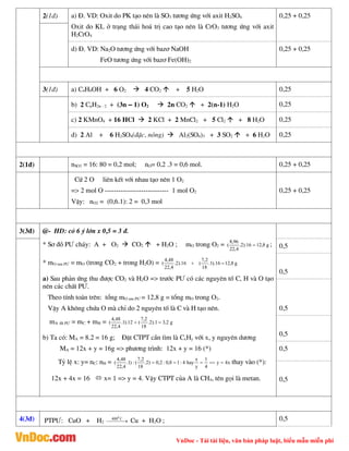 VnDoc - Tải tài liệu, văn bản pháp luật, biểu mẫu miễn phí
2(1®) a) §. VD: Oxit do PK t¹o nªn lµ SO3 t­¬ng øng víi axit H2SO4
Oxit do KL ë tr¹ng th¸i ho¸ trÞ cao t¹o nªn lµ CrO3 t­¬ng øng víi axit
H2CrO4
0,25 + 0,25
d) §. VD: Na2O t­¬ng øng víi baz¬ NaOH
FeO t­¬ng øng víi baz¬ Fe(OH)2
0,25 + 0,25
3(1®) a) C4H9OH + 6 O2  4 CO2  + 5 H2O 0,25
b) 2 CnH2n - 2 + (3n – 1) O2  2n CO2  + 2(n-1) H2O 0,25
c) 2 KMnO4 + 16 HCl  2 KCl + 2 MnCl2 + 5 Cl2  + 8 H2O 0,25
d) 2 Al + 6 H2SO4(®Æc, nãng)  Al2(SO4)3 + 3 SO2  + 6 H2O 0,25
2(1®) nSO3 = 16: 80 = 0,2 mol; nO= 0,2 .3 = 0,6 mol. 0,25 + 0,25
Cø 2 O liªn kÕt víi nhau t¹o nªn 1 O2
=> 2 mol O ---------------------------- 1 mol O2
VËy: nO2 = (0,6.1): 2 = 0,3 mol
0,25 + 0,25
3(3®) @- HD: cã 6 ý lín x 0,5 = 3 ®.
* S¬ ®å P¦ ch¸y: A + O2  CO2  + H2O ; mO trong O2 = g
8
,
12
16
).
2
.
4
,
22
96
,
8
(  ;
* mO sau P¦ = mO (trong CO2 + trong H2O) = g
8
,
12
16
).
1
.
18
2
,
7
(
16
).
2
.
4
,
22
48
,
4
( 

a) Sau ph¶n øng thu ®­îc CO2 vµ H2O => tr­íc P¦ cã c¸c nguyªn tè C, H vµ O t¹o
nªn c¸c chÊt P¦.
Theo tÝnh to¸n trªn: tæng mO sau P¦ = 12,8 g = tæng mO trong O2.
VËy A kh«ng chøa O mµ chØ do 2 nguyªn tè lµ C vµ H t¹o nªn.
mA ®· P¦ = mC + mH = g
2
,
3
1
).
2
.
18
2
,
7
(
12
).
1
.
4
,
22
48
,
4
( 

b) Ta cã: MA = 8.2 = 16 g; §Æt CTPT cÇn t×m lµ CxHy víi x, y nguyªn d­¬ng
MA = 12x + y = 16g => ph­¬ng tr×nh: 12x + y = 16 (*)
Tû lÖ x: y= nC: nH = x
4
y
4
1
y
x
hay
4
:
1
8
,
0
:
2
,
0
)
2
.
18
2
,
7
(
:
)
1
.
4
,
22
48
,
4
( 



 thay vµo (*):
12x + 4x = 16  x= 1 => y = 4. VËy CTPT cña A lµ CH4, tªn gäi lµ metan.
0,5
0,5
0,5
0,5
0,5
0,5
4(3®) PTP¦: CuO + H2 

 

C
4000
Cu + H2O ; 0,5
 