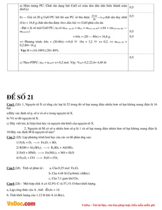 VnDoc - Tải tài liệu, văn bản pháp luật, biểu mẫu miễn phí
a) HiÖn t­îng P¦: ChÊt r¾n d¹ng bét CuO cã mµu ®en dÇn dÇn biÕn thµnh mµu
®á(Cu)
0,5
b) – Gi¶ sö 20 g CuO P¦ hÕt th× sau P¦ sÏ thu ®­îc g
16
80
64
.
20
 chÊt r¾n duy nhÊt
(Cu) < 16,8 g chÊt r¾n thu ®­îc theo ®Çu bµi => CuO ph¶i cßn d­.
- §Æt x lµ sè mol CuO P¦, ta cã mCR sau P¦ = mCu + mCuO cßn d­= x.64 + (mCuO ban ®Çu –
mCuO P¦)
= 64x + (20 – 80x) = 16,8 g.
=> Ph­¬ng tr×nh: 64x + (20-80x) =16,8  16x = 3,2  x= 0,2. => mCuO P¦ =
0,2.80= 16 g
VËy H = (16.100%):20= 80%.
0,5
0,5
0,5
c) Theo PTP¦: nH2 = nCuO= x= 0,2 mol. VËy: VH2= 0,2.22,4= 4,48 lÝt
0,5
®Ò sè 21
C©u1 (2®): 1, Nguyªn tö X cã tæng c¸c h¹t lµ 52 trong ®ã sè h¹t mang ®iÖn nhiÒu h¬n sè h¹t kh«ng mang ®iÖn lµ 16
h¹t.
a)H·y x¸c ®Þnh sè p, sè n vµ sè e trong nguyªn tö X.
b) VÏ s¬ ®å nguyªn tö X.
c) H·y viÕt tªn, kÝ hiÖu ho¸ häc vµ nguyªn tö­ khèi cña nguyªn tè X.
2, Nguyªn tö M cã sè n nhiÒu h¬n sè p lµ 1 vµ sè h¹t mang ®iÖn nhiªu h¬n sè h¹t kh«ng mang ®iÖn lµ
10.H·y x¸c ®Þnh M lµ nguyªn tè nµo?
C©u 2 (2®): LËp ph­¬ng tr×nh ho¸ häc cña c¸c s¬ ®å ph¶n øng sau:
1/ FeS2 + O2 ----> Fe2O3 + SO2
2/ KOH + Al2(SO4)3 ----> K2SO4 + Al(OH)3
3/ FeO + HNO3 ----> Fe(NO3)3 + NO + H2O
4/ FexOy + CO ----> FeO + CO2
C©u3 (2®): TÝnh sè ph©n tö : a, Cña 0,25 mol Fe2O3
b, Cña 4,48 lÝt Cacb«nÝc (ë®ktc).
c, Cña 7,1 gam khÝ Clo.
C©u4 (2®) : Mét hîp chÊt A cã 42,9% C vµ 57,1% O theo khèi l­îng.
a, LËp c«ng thøc cña A , biÕt dA/H2 = 14.
b, TÝnh khèi l­îng cña 1,12 lÝt khÝ A (ë ®ktc).
 