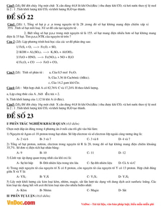 VnDoc - Tải tài liệu, văn bản pháp luật, biểu mẫu miễn phí
C©u5 (2®): §Ó ®èt ch¸y 16g mét chÊt X cÇn dïng 44,8 lÝt khÝ Oxi(®ktc ) thu ®­îc khÝ CO2 vµ h¬i n­íc theo tû lÖ mol
lµ 2 : 1 .TÝnh khèi l­îng khÝ CO2 vµ khèi l­îng H2O t¹o thµnh.
®Ò sè 22
C©u1 (2®): 1, Tæng sè h¹t p ,e ,n trong nguyªn tö lµ 28 ,trong ®ã sè h¹t kh«ng mang ®iÖn chiÕm xÊp xØ
35% .TÝnh sè h¹t mçi loaÞ .VÏ s¬ ®å cÊu t¹o nguyªn tö .
2, BiÕt tæng sè h¹t p,n,e trong mét nguyªn tö lµ 155. sè h¹t mang ®iÖn nhiÒu h¬n sè h¹t kh«ng mang
®iÖn lµ 33 h¹t. T×m p,n,e,NTK cña nguyªn tö trªn ?
C©u 2 (2®): LËp ph­¬ng tr×nh ho¸ häc cña c¸c s¬ ®å ph¶n øng sau:
1/ FeS2 + O2 ----> Fe2O3 + SO2
2/ KOH + Al2(SO4)3 ----> K2SO4 + Al(OH)3
3/ FeO + HNO3 ----> Fe(NO3)3 + NO + H2O
4/ FexOy + CO ----> FeO + CO2
C©u3 (2®): TÝnh sè ph©n tö : a, Cña 0,5 mol Fe2O3
b, Cña 3,36 lÝt Cacb«nÝc (ë®ktc).
c, Cña 14,2 gam khÝ Clo.
C©u4 (2®) : Mét hîp chÊt A cã 82,76% C vµ 17,24% H theo khèi l­îng.
a, LËp c«ng thøc cña A , biÕt dA/ KK = 2.
b, TÝnh khèi l­îng cña 1,12 lÝt khÝ A (ë ®ktc).
C©u5 (2®): §Ó ®èt ch¸y 16g mét chÊt X cÇn dïng 44,8 lÝt khÝ Oxi(®ktc ) thu ®­îc khÝ CO2 vµ h¬i n­íc theo tû lÖ mol
lµ 2 : 1 .TÝnh khèi l­îng khÝ CO2 vµ khèi l­îng H2O t¹o thµnh.
®Ò sè 23
I/ PhÇn tr¾c nghiÖm kh¸ch quan (4,0 ®iÓm)
Chän mét ®¸p ¸n ®óng trong 4 ph­¬ng ¸n ë mçi c©u råi ghi vµo bµi lµm:
1) Nguyªn tö Agon cã 18 proton trong h¹t nh©n. Sè líp electron vµ sè electron líp ngoµi cïng t­¬ng øng lµ:
A- 2 vµ 6 B- 3 vµ 7 C- 3 vµ 8 D- 4 vµ 7
2) Tæng sè h¹t proton, n¬tron, electron trong nguyªn tö R lµ 28, trong ®ã sè h¹t kh«ng mang ®iÖn chiÕm kho¶ng
35,7%. Sè ®¬n vÞ ®iÖn tÝch h¹t nh©n b»ng:
A- 9 B- 10 C- 11 D- 12
3) LÜnh vùc ¸p dông quan träng nhÊt cña khÝ oxi lµ:
A- Sù h« hÊp B- §èt nhiªn liÖu trong tªn löa C- Sù ®èt nhiªn liÖu D- C¶ A vµ C
4) Trong mét nguyªn tö cña nguyªn tè X cã 8 proton, cßn nguyªn tö cña nguyªn tè Y cã 13 proton. Hîp chÊt ®óng
gi÷a X vµ Y lµ:
A- YX2 B- Y2X C- Y2X3 D- Y3X2
5) LÊy mét khèi l­îng c¸c kim lo¹i kÏm, nh«m, magie, s¾t lÇn l­ît t¸c dông víi dung dÞch axit sunfuric lo·ng. C¸c
kim lo¹i t¸c dông hÕt víi axit th× kim lo¹i nµo cho nhiÒu hi®ro nhÊt:
A- KÏm B- Nh«m C- Magie D- S¾t
II/ PhÇn tù luËn (16,0 ®iÓm)
 