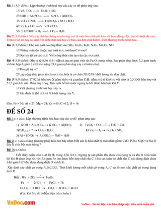 VnDoc - Tải tài liệu, văn bản pháp luật, biểu mẫu miễn phí
Bµi 1 (3,0 ®iÓm): LËp ph­¬ng tr×nh ho¸ häc cña c¸c s¬ ®å ph¶n øng sau:
1/ FeS2 + O2 ----> Fe2O3 + SO2
2/ KOH + Al2(SO4)3 ----> K2SO4 + Al(OH)3
3/ FeO + HNO3 ----> Fe(NO3)3 + NO + H2O
4/ FexOy + CO ----> FeO + CO2
5/ CxHyCOOH + O2 ----> CO2 + H2O
Bµi 2 (3,0 ®iÓm): Nªu c¸c thÝ dô chøng minh r»ng oxi lµ mét ®¬n chÊt phi kim rÊt ho¹t ®éng (®Æc biÖt ë nhiÖt ®é cao).
Trªn c¬ së ®ã h·y so s¸nh víi tÝnh chÊt ho¸ häc c¬ b¶n cña ®¬n chÊt hi®ro. ViÕt ph­¬ng tr×nh minh ho¹.
Bµi 3 (3,0 ®iÓm): Cho c¸c oxit cã c«ng thøc sau: SO3, Fe2O3, K2O, N2O5, Mn2O7, NO.
1/ Nh÷ng oxit nµo thuéc lo¹i oxit axit, oxitbaz¬? v× sao?
2/ §äc tªn tÊt c¶ c¸c oxit. ViÕt c«ng thøc cÊu t¹o cña c¸c oxit axit.
Bµi 4 (3,0 ®iÓm): DÉn tõ tõ 8,96 lÝt H2 (®ktc) qua m gam oxit s¾t FexOy nung nãng. Sau ph¶n øng ®­îc 7,2 gam n­íc
vµ hçn hîp A gåm 2 chÊt r¾n nÆng 28,4 gam (ph¶n øng x¶y ra hoµn toµn).
1/ T×m gi¸ trÞ m?
2/ LËp c«ng thøc ph©n tö cña oxit s¾t, biÕt A cã chøa 59,155% khèi l­îng s¾t ®¬n chÊt.
Bµi 5 (4,0 ®iÓm): 17,92 lÝt hçn hîp X gåm hi®ro vµ axetilen C2H2 (®ktc) cã tØ khèi so víi nit¬ lµ 0,5. §èt hçn hîp víi
51,2 gam khÝ oxi. Ph¶n øng xong, lµm l¹nh ®Ó h¬i n­íc ng­ng tô hÕt ®­îc hçn hîp khÝ Y.
1/ ViÕt ph­¬ng tr×nh ho¸ häc x¶y ra.
2/ X¸c ®Þnh % thÓ tÝch vµ % khèi l­îng cña Y.
Cho: Fe = 56; Al = 27; Mg = 24; Zn = 65; C =12; O = 16
®Ò sè 24
Bài 1 (1,5 điểm) Lập phương trình hóa học của các sơ đồ phản ứng sau:
1) KOH + Al2(SO4)3  K2SO4 + Al(OH)3 2) FexOy + CO
0
t

 FeO + CO2
3)CnH2n-2 + ?  CO2 + H2O. 4)FeS2 + O2  Fe2O3 + SO2
5) Al + HNO3  Al(NO3)3 + N2O + H2O
Bài 2: (1,5 điểm)Bằng phương pháp hóa học hãy nhận biết các lọ hóa chất bị mất nhãn gồm: CaO; P2O5; MgO và Na2O
đều là chất bột màu trắng ?
Bài 3:(2,5 điểm)
Đốt cháy hoàn toàn 4,48 lít H2 trong 3,36 lít O2 .Ngưng tụ sản phẩm thu được chất lỏng A và khí B .Cho toàn
bộ khí B phản ứng hết với 5,6 gam Fe thu được hỗn hợp chất rắn C. Hoà tan toàn bộ chất rắn C vào dung dịch chứa
14,6 gam HCl thu được dung dịch D và khí E.
Xác định các chất có trong A,B,C,D,E. Tính khối lượng mỗi chất có trong A, C và số mol các chất có trong dung
dịch D.
Biết : 3Fe + 2O2
0
t

 Fe3O4
Fe + 2HCl  FeCl2 + H2
Fe3O4 + 8 HCl  FeCl2 + 2FeCl3 + 4H2O
(Các khí đều đo ở điều kiện tiêu chuẩn )
 