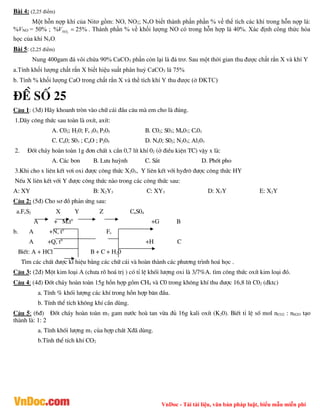 VnDoc - Tải tài liệu, văn bản pháp luật, biểu mẫu miễn phí
Bài 4: (2,25 điểm)
Một hỗn nợp khí của Nitơ gồm: NO, NO2; NxO biết thành phần phần % về thể tích các khí trong hỗn nợp là:
%VNO = 50% ; 2
% 25%
NO
V  . Thành phần % về khối lượng NO có trong hỗn hợp là 40%. Xác định công thức hóa
học của khí NxO.
Bài 5: (2,25 điểm)
Nung 400gam đá vôi chứa 90% CaCO3 phần còn lại là đá trơ. Sau một thời gian thu được chất rắn X và khí Y
a.Tính khối lượng chất rắn X biết hiệu suất phân huỷ CaCO3 là 75%
b. Tính % khối lượng CaO trong chất rắn X và thể tích khí Y thu được (ở ĐKTC)
®Ò sè 25
C©u 1: (3®) H·y khoanh trßn vµo ch÷ c¸i ®Çu c©u mµ em cho lµ ®óng.
1.D·y c«ng thøc sau toµn lµ oxÝt, axÝt:
A. C02; H20; Fe 203; P205 B. C02; S03; Mn07; Cr03
C. Cu0; S03 ; CaO ; P205 D. Na0; S02; N203; Al203
2. §èt ch¸y hoµn toµn 1g ®¬n chÊt x cÇn 0,7 lÝt khÝ 02 (ë ®iÒu kiÖn TC) vËy x lµ:
A. C¸c bon B. L­u huúnh C. S¾t D. Phèt pho
3.Khi cho x liªn kÕt v¬i oxi ®­îc c«ng thøc X203, Y liªn kÕt víi hy®r« ®­îc c«ng thøc HY
NÕu X liªn kÕt víi Y ®­îc c«ng thøc nµo trong c¸c c«ng thøc sau:
A: XY B: X2Y3 C: XY3 D: X3Y E: X2Y
C©u 2: (5®) Cho s¬ ®å ph¶n øng sau:
a.FeS2 X Y Z CuS04
A + M,t0
+G B
b. A +N, t0
Fe
A +Q, t0
+H C
BiÕt: A + HCl B + C + H20
T×m c¸c chÊt ®­îc kÝ hiÖu b»ng c¸c ch÷ c¸i vµ hoµn thµnh c¸c ph­¬ng tr×nh ho¸ häc .
C©u 3: (2®) Mét kim lo¹i A (ch­a râ ho¸ trÞ ) cã tØ lÖ khèi l­îng oxi lµ 3/7%A. t×m c«ng thøc oxÝt kim lo¹i ®ã.
C©u 4: (4®) §èt ch¸y hoµn toµn 15g hçn hîp gåm CH4 vµ C0 trong kh«ng khÝ thu ®­îc 16,8 lÝt C02 (®ktc)
a. TÝnh % khèi l­îng c¸c khÝ trong hçn hîp b¨n ®Çu.
b. TÝnh thÓ tÝch kh«ng khÝ cÇn dïng.
C©u 5: (6®) §èt ch¸y hoµn toµn m1 gam n­íc hoµ tan võa ®ñ 16g kali oxÝt (K20). BiÕt tØ lÖ sè mol nCO2 : nH2O t¹o
thµnh lµ: 1: 2
a. TÝnh khèi l­îng m1 cña hîp chÊt X®· dïng.
b.TÝnh thÓ tÝch khÝ CO2
 