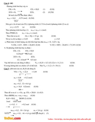 VnDoc - Tải tài liệu, văn bản pháp luật, biểu mẫu miễn phí
C©u 4: (4®)
Ph­¬ng tr×nh ho¸ häc s¶y ra
CH4 + O2 CO2 + H2O (1) (0,5®)
2CO + O2 2CO2 (2) (0,25®)
Sè mol cña CO2 thu ®­îc (®ktc)
nCO2 = 16,8 = 0,75 (mol) (0,25®)
22,4
NÕu gäi x lµ sè mol cña CO2 ë ph­¬ng tr×nh (1) Y lµ sè mol ë ph­¬ng tr×nh (2) ta cã:
x+ y = 0,75 (a) (0,25®)
Theo ph­¬ng tr×nh ho¸ häc (1) nCH4 = nCO2 = x (mol)
Theo PTHH (2) nCO = nCO2 = y (mol)
Theo bµi ra ta cã: 16x + 28y = 15 (g) (b) (0,5®)
Tõ (a) va (b) ta ®­îc x = 0,25 (0,5®) y = 0,5
a. PhÇn tr¨m vÒ khèi l­îng c¸c khÝ hçn hîp ban ®Çu mCH4 = 16 . 0,25 = 4g
% CH4 = 4/15 . 100% = 26,66% (0,5®) % CO = 100% - 26,66% = 73,34% (0,5®)
b. Tõ ph­¬ng tr×nh ho¸ häc ta ®­îc :
CH4 + O2 CO2 + H2O
0,25mol 0,25 mol
2CO + O2 2CO2
1/2 . 0,5mol 0,5 mol
VËy thÓ tÝch oxi cÇn dïng ë (®ktc) V02 = (0,25 + 1/2 .0,5) 22,4 = 11,2 (1) (0,5®)
V× trong kh«ng khÝ oxi chiÕm 1/5 vÒ thÓ tÝch Nªn Vkk = 11,2 x 5 = 56 (1) (0,5®)
C©u 5: a)Sè mol cña oxi, K2O cÇn dïng lµ
VO2 = Vkk = 22,4 = 4,48 (0,5®)
5 5
n02 = 4,48 = 0,2 (mol)
22,4
m02 = 0,2 . 32 = 6,4 (g)
nk20 = 16,8 0,2(mol) (0,5®)
84
Theo ®Ò ra ta cã x + O2 CO2 + 2H2O (1) (0,5)
Theo ®lBTKL mx + mO2 + mH2O (0,5®)
K2O + H2O 2KOH (2) (0,5®)
1mol 1mol 1mol
x = 0,2 . 1 = 0,2 mol (0,5®)
1
mH2O = 0,2 . 18 = 3,6 (g) m2 = 3,6 (g) (0,5®)
Tõ (1) mCO2 = 0,1 . 44 = 4,4 (g) (theo gi¶ thuyÕt ) (3)
 