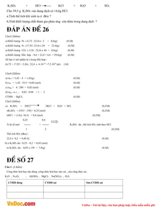 VnDoc - Tải tài liệu, văn bản pháp luật, biểu mẫu miễn phí
K2SO3 + HCl ------ KCl + H2O + SO2
Cho 39,5 g K2SO3 vào dung dịch có 14,6g HCl .
a.Tính thể tích khí sinh ra ở đktc ?
b,Tính khối lượng chất tham gia phản ứng còn thừa trong dung dịch ?
®¸p ¸n ®Ò 26
Câu3:(3điểm)
a) Khối lượng H2 : ( 6,72 : 22,4) x 2 = 0,6(g) (0,5đ)
a) Khối lượng N2 : (17,92: 22,4) x 28 = 22,4(g) (0,5đ)
a) Khối lượng CO2 : ( 3,36 : 22,4) x 44 = 0,6(g) (0,5đ)
a) Khối lượng hỗn hợp : 0,6 + 22,4 + 6,6 = 29,6(g) (0,5đ)
Số hạt vi mô (phân tử ) trong hỗn hợp :
(6,72 + 17,92 + 3,36) : 22,4 x 6.10 23
=7,5.1023
(pt) (1đ)
Câu4:(2điểm)
a) mcl = 5,42 – 4 = 1,42(g) (0,5đ)
b) ncl = 1,42 : 35,5 = 0,04 (mol) (0,5đ)
c) nHg = 4 : 200 = 0,02 (mol) (0,5đ)
d) nHg : n Cl = 0,02 : 0,04 = 1 : 2
CTHH : HgCl2 (0,5đ)
Câu5:(2điểm)
a) K2SO3 + 2HCl 2KCl + H2O + SO2 (0,25đ)
nK2SO3 = (39,5 : 158) = 0,25 (mol) (0,25đ)
nHCl = (14,6: 36,5) = 0,4 (mol) (0,25đ)
0,25 0,4
Tỉ lệ số mol > K2SO3 dư , thể tích SO2 tính theo HCl
1 2 (0,25đ)
Thể tích SO2 (đktc) :
22,4 x 0,2 = 4,48 (l) (0,5đ)
b) n K2SO3 dư : 0,25 – 0,2 = 0,05 (mol)
m K2SO4 dư : 0,05 x 158 = 7,9(g) (0,5đ)
®Ò sè 27
Câu 1: (2 điểm)
Công thức hoá học nào đúng ,công thức hoá học nào sai , sửa công thức sai .
K2O , Fe3O2 , Al(OH)3 , MgCl2 , Na(NO3)2 , H2S
CTHH đúng CTHH sai Sửa CTHH sai
 