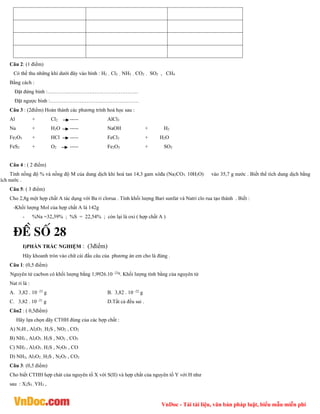VnDoc - Tải tài liệu, văn bản pháp luật, biểu mẫu miễn phí
Câu 2: (1 điểm)
Có thể thu những khí dưới đây vào bình : H2 , Cl2 , NH3 , CO2 , SO2 , CH4
Bằng cách :
Đặt đứng bình :…………………………………………….
Đặt ngược bình :……………………………………………
Câu 3 : (2điểm) Hoàn thành các phương trình hoá học sau :
Al + Cl2 ----- AlCl3
Na + H2O ----- NaOH + H2
Fe2O3 + HCl ----- FeCl3 + H2O
FeS2 + O2 ----- Fe2O3 + SO2
Câu 4 : ( 2 điểm)
Tính nồng độ % và nồng độ M của dung dịch khi hoà tan 14,3 gam xôđa (Na2CO3. 10H2O) vào 35,7 g nước . Biết thể tích dung dịch bằng
tích nước .
Câu 5: ( 3 điểm)
Cho 2,8g một hợp chất A tác dụng với Ba ri clorua . Tính khối lượng Bari sunfat và Natri clo rua tạo thành . Biết :
-Khối lượng Mol của hợp chất A là 142g
- %Na =32,39% ; %S = 22,54% ; còn lại là oxi ( hợp chất A )
®Ò sè 28
I)PHẦN TRẮC NGHIỆM : (3điểm)
Hãy khoanh tròn vào chữ cái đầu câu của phương án em cho là đúng .
Câu 1: (0,5 điểm)
Nguyên tử cacbon có khối lượng bằng 1,9926.10 -23g
. Khối lượng tính bằng của nguyên tử
Nat ri là :
A. 3,82 . 10 -23
g B. 3,82 . 10 -22
g
C. 3,82 . 10 -21 g D.Tất cả đều sai .
Câu2 : ( 0,5điểm)
Hãy lựa chọn dãy CTHH đúng của các hợp chất :
A) N3H , Al2O3 , H2S , NO2 , CO2
B) NH3 , Al2O3 , H2S , NO2 , CO3
C) NH3 , Al2O3 , H2S , N2O5 , CO
D) NH3, Al3O2 , H2S , N2O5 , CO2
Câu 3: (0,5 điểm)
Cho biết CTHH hợp chát của nguyên tố X với S(II) và hợp chất của nguyên tố Y với H như
sau : X2S3 , YH3 ,
 