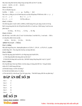 VnDoc - Tải tài liệu, văn bản pháp luật, biểu mẫu miễn phí
Hãy chọn công thức hoá học đúng trong các hợp chất của Xvà Y sau đây :
A) X2Y , B) XY2 , C) XY , D) X3Y2
Câu 4: (0,5 điểm)
Cho sơ dồ phản ứng sau :
Fe(OH)y + H2SO4 ----------- Fex(SO4)y + H2O
Hãy chọn x,y bằng các chỉ số thích hợp nào sau đây để lập được PTHH trên ( biết x = y )
A) x =1 , y =2 B) x = 2 , y = 3
C) x =3 , y =1 D) Tất cả đều sai .
Câu 5: ( 0,5điểm)
Cho hỗn hợp gồm 2 muối A2SO4 và BSO4 có khối lượng 44,2 g tác dụng vừa đủ với 62,4g
BaCl2 trong dung dịch thì cho 69,9g kết tủa Ba SO4 và 2 muối tan . Khối lượng 2 muối tan sau
phản ứng là :
A) 36,8g , B) 36,7 g , C) 38 g , D) 40g
Câu 6: (0,5điểm)
Khi đốt cháy 1 mol chất x cần 2,5 mol O2 thì thu được 2 mol khí CO2 và 1 mol nước . Chất x
có công thức phân tử nào sau đây :
A)C2H4 , B) C2H2 , C) C2H6 , D) C4H10
I)PHẦN TỰ LUẬN : (7điểm)
Câu 1: (1 điểm)
Một chất lỏng dễ bay hơi , thành phần phân tử có 23,8% C , 5,9% H , và 70,3% Cl , có phân
tử khối bằng 50,5 . Tìm công thức hoá học của hợp chất trên .
Câu 2: (3 điểm)
Trộn lẫn 50g dung dịch NaOH 8% với 450g dung dịch NaOH 20% .
a, Tính nồng độ phần trăm dung dịch sau khi trộn ?
b,Tính thể tích dung dịch sau khi trộn , biết khối lượng riêng dung dịch này là 1,1g/ml ?
Câu 3: (3 điểm)
Cho 22g hỗn hợp 2 kim loại Nhôm và sắt tác dụng với dung dịch HCl dư . Trong đó nhôm
chiếm 49,1% khối lượng hỗn hợp .
a)Tính khối lượng a xit HCl cần dùng ?
b) Tính thể tích Hiđrô sinh ra ?( ở đktc)
c) Cho toàn bộ H2 ở trên đi qua 72g CuO nung nóng . Tính khối lượng chất rắn sau phản ứng ?
®¸p ¸n ®Ò sè 28
Câu 1 : A
Câu 2 : C
Câu 3 : C
Câu 4 : B
Câu 5 : B
Câu 6 : B
®Ò sè 29
I)PHẦN TRẮC NGHIỆM : (4điểm)
 