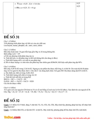 VnDoc - Tải tài liệu, văn bản pháp luật, biểu mẫu miễn phí
-> VO2d­ = 0,25 . 22,4 = 5,6 (lit)
-> mO2 d­ = 0,25. 32 = 8 (g)
0,25
0,25
®Ò sè 31
Câu 1: (2 điểm)
Viết phương trình phản ứng với khí oxi của các chất sau:
Lưu huỳnh, metan, photpho, sắt , natri, canxi, nhôm
Câu 2: (3 điểm)
Đốt cháy hoàn toàn 7,8 gam hỗn hợp gồm Mg và Al trong không khí.
Biết mMg/ mAl = 4/9
a,Viết các phương trình phản ứng xảy ra
b, Tính thể tích o xi đã phản ứng và thể tích không khí cần dùng (ở đktc)
c, Tính khối lượng mỗi o xít sinh ra sau phản ứng
d, Để có được lượng o xi như trên cần phân huỷ bao nhiêu gam KMnO4, biết hiệu suất phản ứng đạt 80%.
Câu 3: (4 điểm)
Đốt cháy 4,48 lít H2 trong 3,36 lít O2. Ngưng tụ sản phẩm thu được chất lỏng A và khí B. Cho toàn bộ khí B phản
ứng với 5,6 gam Fe thu được rắn C. Cho rắn C vào dung dịch chứa 14,6 gam HCl thu được dung dịch D và khí E.
a, Xác định các chất có trong A,B,C,D,E
b, Tính khối lượng mỗi chất có trong A,C,D
c, Tính thể tích mỗi khí có trong B,E
Biết Fe + HCl --> FeCl2 + H2
Fe3O4 + HCl --> FeCl2 + FeCl3 + H2O
Các khí đo được ở đktc
Câu 4: (1 điểm)
35,5 gam oxit của nguyên tố R (hoá trị V) có số mol bằng số mol của 5,6 lít O2 (đktc). Xác định tên của nguyên tố R.
Cho: Mg = 24, Al = 27, O = 16, K = 39, Mn = 55, Fe = 56, Cu = 64, Cl = 35,5, P = 31
®Ò sè 32
C©u1: (1,5 ®iÓm) Cã 5 b×nh, ®ùng 5 chÊt khÝ: N2; O2; CO2; H2; CH4. H·y tr×nh bµy ph­¬ng ph¸p ho¸ häc ®Ó nhËn biÕt
tõng b×nh khÝ?
C©u2: (1,0 ®iÓm) KhÝ CO2 cã lÈn khÝ CO vµ khÝ O2. H·y tr×nh bµy ph­¬ng ph¸p ®Ó thu ®­îc khÝ CO2 tinh khiÕt.
 