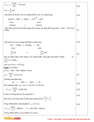 VnDoc - Tải tài liệu, văn bản pháp luật, biểu mẫu miễn phí
- n 3
2CO
Na =
106
44
,
25
= 0,24 mol
*nAl =
27
m
mol
- Khi thªm dd Na2CO3 vµo cèc ®ùng dd HCl ( cèc A) cã ph¶n øng:
Na2CO3 + 2HCl -> 2NaCl + CO2  + H2O
1mol 1mol
0,24mol -> 0,24mol
Theo ®Þnh luËt b¶o toµn khèi l­îng, khèi l­îng cèc ®ùng HCl t¨ng thªm: 25,44 - (0,24.44) =
14,88g
- Khi thªm Al vµo cèc ®ùng dd H2SO4 cãph¶n øng:
2Al + 3 H2SO4 -> Al2 (SO4)3 + 3H2
2mol 3mol
27
m
mol ->
2
.
27
.
3 m
mol
§Ó c©n th¨ng b»ng, khèi l­îng ë cèc ®ùng H2SO4 còng ph¶i t¨ng thªm 14,88g : m -
2
.
27
.
3 m
.2 = 14,88g ;
gi¶i ra ta cã m = 16,74 (g)
C©u4: (2,25 ®iÓm)
a) VddZ = 300 + 500 = 800ml = 0,8 lÝt
nZn =
65
53
,
10
= 0,162 mol
-Ph­¬ng tr×nh ph¶n øng:
Zn + 2HCl -> ZnCl2 + H2
Theo ph­¬ng tr×nh : nHCl =2.nZn = 2.0,162 = 0,324 mol
CM ddZ =
8
,
0
324
,
0
= 0,405 (M)
b) Gäi y lµ nång ®é mol cña dung dÞch Y
Theo bµi ra, khi dung dÞch X ®­îc pha tõ dung dich Y:
Y
O
H
V
V 2
=
1
2
Trong 300ml ddX cã thµnh phÇn VH 2 O vµ VY lµ:
VH 2 O=
2
1
2
.
300

= 200(ml) ; VY = 300- 200 = 100(ml)
-Trong 300ml ddX cã sè mol HCl: 0,1y (mol)
0,25
0,25
0,5
0,25
0,5
0,5
0,25
0,25
0,25
0,25
 