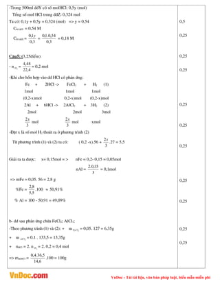 VnDoc - Tải tài liệu, văn bản pháp luật, biểu mẫu miễn phí
-Trong 500ml ddY cã sè molHCl: 0,5y (mol)
Tæng sè mol HCl trong ddZ: 0,324 mol
Ta cã: 0,1y + 0,5y = 0,324 (mol) => y = 0,54
CM ddY = 0,54 M
CM ddX =
3
,
0
1
,
0 y
=
3
,
0
54
,
0
.
1
,
0
= 0,18 M
C©u5: (3,25®iÓm)
- n 2
H =
4
,
22
48
,
4
= 0,2 mol
-Khi cho hæn hîp vµo dd HCl cã ph¶n øng:
Fe + 2HCl -> FeCl2 + H2 (1)
1mol 1mol 1mol
(0,2-x)mol 0,2-x)mol (0,2-x)mol
2Al + 6HCl -> 2AlCl3 + 3H2 (2)
2mol 2mol 3mol
3
2x
mol
3
2x
mol xmol
-§Æt x lµ sè mol H2 tho¸t ra ë ph­¬ng tr×nh (2)
Tõ ph­¬ng tr×nh (1) vµ (2) ta cã: ( 0,2 -x).56 +
3
2x
.27 = 5,5
Gi¶i ra ta ®­îc: x= 0,15mol = > nFe = 0,2- 0,15 = 0,05mol
nAl =
3
15
,
0
.
2
= 0,1mol
=> mFe = 0,05. 56 = 2,8 g
%Fe =
5
,
5
8
,
2
.100  50,91%
% Al = 100 - 50,91 = 49,09%
b- dd sau ph¶n øng chøa FeCl2; AlCl3;
-Theo ph­¬ng tr×nh (1) vµ (2): + m 2
FeCl = 0,05. 127 = 6,35g
+ m 3
AlCl = 0.1 . 133,5 = 13,35g
+ nHCl = 2. n 2
H = 2. 0,2 = 0,4 mol
=> mddHCl =
6
,
14
5
,
36
.
4
,
0
.100 = 100g
0,5
0,25
0,25
0,25
0,25
0,25
0,25
0,25
0,25
0,25
0,25
 