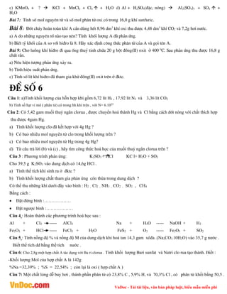 VnDoc - Tải tài liệu, văn bản pháp luật, biểu mẫu miễn phí
c) KMnO4 + ?  KCl + MnCl2 + Cl2  + H2O d) Al + H2SO4(®Æc, nãng)  Al2(SO4)3 + SO2  +
H2O
Bµi 7: TÝnh sè mol nguyªn tö vµ sè mol ph©n tö oxi cã trong 16,0 g khÝ sunfuric.
Bµi 8: §èt ch¸y hoµn toµn khÝ A cÇn dïng hÕt 8,96 dm3
khÝ oxi thu ®­îc 4,48 dm3
khÝ CO2 vµ 7,2g h¬i n­íc.
a) A do nh÷ng nguyªn tè nµo t¹o nªn? TÝnh khèi l­îng A ®· ph¶n øng.
b) BiÕt tû khèi cña A so víi hi®ro lµ 8. H·y x¸c ®Þnh c«ng thøc ph©n tö cña A vµ gäi tªn A.
Bµi 9: Cho luång khÝ hi®ro ®i qua èng thuû tinh chøa 20 g bét ®ång(II) oxit ë 400 0
C. Sau ph¶n øng thu ®­îc 16,8 g
chÊt r¾n.
a) Nªu hiÖn t­îng ph¶n øng x¶y ra.
b) TÝnh hiÖu suÊt ph¶n øng.
c) TÝnh sè lÝt khÝ hi®ro ®· tham gia khö ®ång(II) oxit trªn ë ®ktc.
®Ò sè 6
Câu 1: a)Tính khối lượng của hỗn hợp khí gồm 6,72 lít H2 , 17,92 lít N2 và 3,36 lít CO2
b) Tính số hạt vi mô ( phân tử) có trong hh khí trên , với N= 6.1023
Câu 2: Có 5,42 gam muối thuỷ ngân clorua , được chuyển hoá thành Hg và Cl bằng cách ®èt nóng với chất thích hợp
thu được 4gam Hg.
a) Tính khối lượng clo đã kết hợp với 4g Hg ?
b) Có bao nhiêu mol nguyên tử clo trong khối lượng trên ?
c) Có bao nhiêu mol nguyên tử Hg trong 4g Hg?
d) Từ câu trả lời (b) và (c) , hãy tìm công thức hoá học của muối thuỷ ngân clorua trên ?
Câu 3 : Phương trình phản ứng: K2SO3 + HCl KC l+ H2O + SO2
Cho 39,5 g K2SO3 vào dung dịch có 14,6g HCl .
a) Tính thể tích khí sinh ra ở đktc ?
b) Tính khối lượng chất tham gia phản ứng còn thừa trong dung dịch ?
Có thể thu những khí dưới đây vào bình : H2 , Cl2 , NH3 , CO2 , SO2 , CH4
Bằng cách :
 Đặt đứng bình :………………
 Đặt ngược bình :………………
Câu 4 : Hoàn thành các phương trình hoá học sau :
Al + Cl2 ----- AlCl3 Na + H2O ----- NaOH + H2
Fe2O3 + HCl ----- FeCl3 + H2O FeS2 + O2 ----- Fe2O3 + SO2
Câu 5 : Tính nồng độ % và nồng độ M của dung dịch khi hoà tan 14,3 gam xôđa .(Na2CO3.10H2O) vào 35,7 g nước .
Biết thể tích dd bằng thể tích nước .
Câu 6: Cho 2,8g một hợp chất A tác dụng với Ba ri clorua . Tính khối lượng Bari sunfat và Natri clo rua tạo thành. Biết :
-Khối lượng Mol của hợp chất A là 142g
%Na =32,39% ; %S = 22,54% ; còn lại là oxi ( hợp chất A )
Câu 7: Một chất lỏng dễ bay hơi , thành phần phân tử có 23,8% C , 5,9% H, và 70,3% Cl , có phân tử khối bằng 50,5 .
 