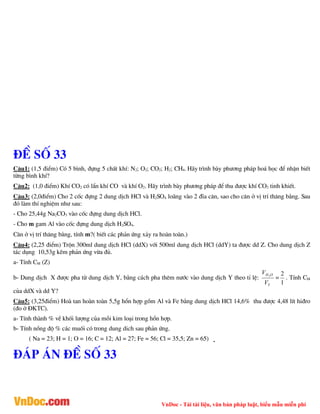 VnDoc - Tải tài liệu, văn bản pháp luật, biểu mẫu miễn phí
®Ò sè 33
C©u1: (1,5 ®iÓm) Cã 5 b×nh, ®ùng 5 chÊt khÝ: N2; O2; CO2; H2; CH4. H·y tr×nh bµy ph­¬ng ph¸p ho¸ häc ®Ó nhËn biÕt
tõng b×nh khÝ?
C©u2: (1,0 ®iÓm) KhÝ CO2 cã lÈn khÝ CO vµ khÝ O2. H·y tr×nh bµy ph­¬ng ph¸p ®Ó thu ®­îc khÝ CO2 tinh khiÕt.
C©u3: (2,0®iÓm) Cho 2 cèc ®ùng 2 dung dÞch HCl vµ H2SO4 lo·ng vµo 2 ®Üa c©n, sao cho c©n ë vÞ trÝ th¨ng b»ng. Sau
®ã lµm thÝ nghiÖm nh­ sau:
- Cho 25,44g Na2CO3 vµo cèc ®ùng dung dÞch HCl.
- Cho m gam Al vµo cèc ®ùng dung dÞch H2SO4.
C©n ë vÞ trÝ th¨ng b»ng, tÝnh m?( biÕt c¸c ph¶n øng x¶y ra hoµn toµn.)
C©u4: (2,25 ®iÓm) Trén 300ml dung dÞch HCl (ddX) víi 500ml dung dÞch HCl (ddY) ta ®­îc dd Z. Cho dung dÞch Z
t¸c dông 10,53g kÏm ph¶n øng võa ®ñ.
a- TÝnh CM (Z)
b- Dung dÞch X ®­îc pha tõ dung dÞch Y, b»ng c¸ch pha thªm n­íc vµo dung dÞch Y theo tØ lÖ:
Y
O
H
V
V 2
=
1
2
. TÝnh CM
cña ddX vµ dd Y?
C©u5: (3,25®iÓm) Hoµ tan hoµn toµn 5,5g hæn hîp gåm Al vµ Fe b»ng dung dÞch HCl 14,6% thu ®­îc 4,48 lÝt hi®ro
(®o ë §KTC).
a- TÝnh thµnh % vÒ khèi l­îng cña mçi kim lo¹i trong hæn hîp.
b- TÝnh nång ®é % c¸c muèi cã trong dung dich sau ph¶n øng.
( Na = 23; H = 1; O = 16; C = 12; Al = 27; Fe = 56; Cl = 35,5; Zn = 65)
®¸p ¸n ®Ò sè 33
 