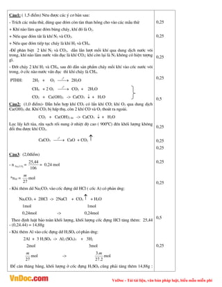 VnDoc - Tải tài liệu, văn bản pháp luật, biểu mẫu miễn phí
C©u1: ( 1,5 ®iÓm) Nªu ®­îc c¸c ý c¬ b¶n sau:
- TrÝch c¸c mÉu thö, dïng que ®ãm cßn tµn than hång cho vµo c¸c mÉu thö
+ KhÝ nµo lµm que ®ãm bïng ch¸y, khÝ ®ã lµ O2.
+ NÕu que ®ãm t¾t lµ khÝ N2 vµ CO2.
+ NÕu que ®ãm tiÕp tôc ch¸y lµ khÝ H2 vµ CH4.
-§Ó ph©n biÖt 2 khÝ N2 vµ CO2, dÉn lÇn l­ît mçi khÝ qua dung dÞch n­íc v«i
trong, khÝ nµo lµm n­íc vÊn ®ôc lµ khÝ CO2; khÝ cßn l¹i lµ N2 kh«ng cã hiÖn t­îng
g×.
- §èt ch¸y 2 khÝ H2 vµ CH4, sau ®ã dÉn s¶n phÈm ch¸y mçi khÝ vµo cèc n­íc v«i
trong, ë cèc nµo n­íc vÊn ®ôc th× khÝ ch¸y lµ CH4.
PTHH: 2H2 + O2 

0
t
2H2O
CH4 + 2 O2 

0
t
CO2 + 2H2O
CO2 + Ca(OH)2 -> CaCO3  + H2O
C©u2: (1,0 ®iÓm)- DÉn hæn hîp khÝ CO2 cã lÈn khÝ CO; khÝ O2 qua dung dÞch
Ca(OH)2 d­. KhÝ CO2 bÞ hÊp thô, cßn 2 khÝ CO vµ O2 tho¸t ra ngoµi.
CO2 + Ca(OH)2 d­ -> CaCO3  + H2O
Läc lÊy kÕt tña, röa s¹ch råi nung ë nhiÖt ®é cao ( 9000
C) ®Õn khèi l­îng kh«ng
®æi thu ®­îc khÝ CO2.
CaCO3 

0
t
CaO + CO2 
C©u3: (2,0®iÓm)
- n 3
2CO
Na =
106
44
,
25
= 0,24 mol
*nAl =
27
m
mol
- Khi thªm dd Na2CO3 vµo cèc ®ùng dd HCl ( cèc A) cã ph¶n øng:
Na2CO3 + 2HCl -> 2NaCl + CO2  + H2O
1mol 1mol
0,24mol -> 0,24mol
Theo ®Þnh luËt b¶o toµn khèi l­îng, khèi l­îng cèc ®ùng HCl t¨ng thªm: 25,44
- (0,24.44) = 14,88g
- Khi thªm Al vµo cèc ®ùng dd H2SO4 cãph¶n øng:
2Al + 3 H2SO4 -> Al2 (SO4)3 + 3H2
2mol 3mol
27
m
mol ->
2
.
27
.
3 m
mol
§Ó c©n th¨ng b»ng, khèi l­îng ë cèc ®ùng H2SO4 còng ph¶i t¨ng thªm 14,88g :
0,25
0,25
0,25
0,25
0,5
0,25
0,25
0,25
0,25
0,25
0,5
0,25
 