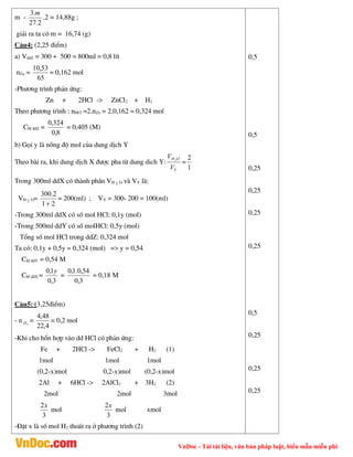 VnDoc - Tải tài liệu, văn bản pháp luật, biểu mẫu miễn phí
m -
2
.
27
.
3 m
.2 = 14,88g ;
gi¶i ra ta cã m = 16,74 (g)
C©u4: (2,25 ®iÓm)
a) VddZ = 300 + 500 = 800ml = 0,8 lÝt
nZn =
65
53
,
10
= 0,162 mol
-Ph­¬ng tr×nh ph¶n øng:
Zn + 2HCl -> ZnCl2 + H2
Theo ph­¬ng tr×nh : nHCl =2.nZn = 2.0,162 = 0,324 mol
CM ddZ =
8
,
0
324
,
0
= 0,405 (M)
b) Gäi y lµ nång ®é mol cña dung dÞch Y
Theo bµi ra, khi dung dÞch X ®­îc pha tõ dung dich Y:
Y
O
H
V
V 2
=
1
2
Trong 300ml ddX cã thµnh phÇn VH 2 O vµ VY lµ:
VH 2 O=
2
1
2
.
300

= 200(ml) ; VY = 300- 200 = 100(ml)
-Trong 300ml ddX cã sè mol HCl: 0,1y (mol)
-Trong 500ml ddY cã sè molHCl: 0,5y (mol)
Tæng sè mol HCl trong ddZ: 0,324 mol
Ta cã: 0,1y + 0,5y = 0,324 (mol) => y = 0,54
CM ddY = 0,54 M
CM ddX =
3
,
0
1
,
0 y
=
3
,
0
54
,
0
.
1
,
0
= 0,18 M
C©u5: (3,25®iÓm)
- n 2
H =
4
,
22
48
,
4
= 0,2 mol
-Khi cho hæn hîp vµo dd HCl cã ph¶n øng:
Fe + 2HCl -> FeCl2 + H2 (1)
1mol 1mol 1mol
(0,2-x)mol 0,2-x)mol (0,2-x)mol
2Al + 6HCl -> 2AlCl3 + 3H2 (2)
2mol 2mol 3mol
3
2x
mol
3
2x
mol xmol
-§Æt x lµ sè mol H2 tho¸t ra ë ph­¬ng tr×nh (2)
0,5
0,5
0,25
0,25
0,25
0,25
0,5
0,25
0,25
0,25
 