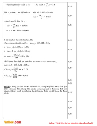 VnDoc - Tải tài liệu, văn bản pháp luật, biểu mẫu miễn phí
Tõ ph­¬ng tr×nh (1) vµ (2) ta cã: ( 0,2 -x).56 +
3
2x
.27 = 5,5
Gi¶i ra ta ®­îc: x= 0,15mol = > nFe = 0,2- 0,15 = 0,05mol
nAl =
3
15
,
0
.
2
= 0,1mol
=> mFe = 0,05. 56 = 2,8 g
%Fe =
5
,
5
8
,
2
.100  50,91%
% Al = 100 - 50,91 = 49,09%
b- dd sau ph¶n øng chøa FeCl2; AlCl3;
-Theo ph­¬ng tr×nh (1) vµ (2): + m 2
FeCl = 0,05. 127 = 6,35g
+ m 3
AlCl = 0.1 . 133,5 = 13,35g
+ nHCl = 2. n 2
H = 2. 0,2 = 0,4 mol
=> mddHCl =
6
,
14
5
,
36
.
4
,
0
.100 = 100g
-Khèi l­îng dung dÞch sau ph¶n øng: mdd = m(hh kim lo¹i) + mddHCl - m 2
H
mdd = 5,5 + 100 - 0,2.2 = 105,1g
C%(AlCl 3 ) =
1
,
105
35
,
13
.100 12,7%
C%(FeCl 2 ) =
1
,
105
35
,
6
.100  6,04%
Chó ý: + Trong c¸c c©u, nÕu HS nªu thªm c¸c ý ®óng (hoÆc nÕu HS cã c¸ch gi¶i
kh¸c) vÉn ®­îc ®iÓm nh­ng ®iÓm c¶ c©u kh«ng v­ît qu¸ sè ®iÓm quy ®Þnh cho
c©u ®ã.Nh÷ng ý chÝnh trong h­íng dÉn kh«ng nªu ®ñ th× c©u ®ã kh«ng ®¹t ®iÓm
tèi ®a.
0,25
0,25
0,25
0,25
0,25
0,25
0,25
0,25
0,25
0,25
0,25
0,25
0,25
 