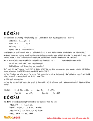 VnDoc - Tải tài liệu, văn bản pháp luật, biểu mẫu miễn phí
®Ò sè 34
1) Hoµn thµnh c¸c ph­¬ng tr×nh ph¶n øng sau ? Cho biÕt mçi ph¶n øng thuéc lo¹i nµo ? V× sao ?
a) KMnO4
to
? + ? + ?
b) Fe + H3PO4 ? + ?
c) S + O2
to
?
d) Fe2O3 + CO t0
Fe3O4 + ?
2) Mét oxit kim lo¹i cã thµnh phÇn % khèi l­îng cña oxi lµ 30%. T×m c«ng thøc oxit biÕt kim lo¹i cã ho¸ trÞ III ?
3) Trong phßng thÝ nghiÖm ng­êi ta ®iÒu chÕ oxi b»ng c¸ch nhiÖt ph©n KMnO4 hoÆc KClO3. Hái khi sö dông khèi
l­îng KMnO4 vµ KClO3 b»ng nhau th× tr­êng hîp nµo thu ®­îc thÓ tÝch khÝ oxi nhiÒu h¬n ? V× sao ?
4) §èt 12,4 (g) phèt pho trong khÝ oxi. Sau ph¶n øng thu ®­îc 21,3 (g) ®iphètphopentaoxit. TÝnh.
a) ThÓ tÝch khÝ O2 (®ktc) tham gia ph¶n øng) ?
b) Khèi l­îng chÊt r¾n thu ®­îc sau ph¶n øng ?
5) ë nhiÖt ®é 1000
C ®é tan cña NaNO3 lµ 180g, ë 200
C lµ 88g. Hái cã bao nhiªu gam NaNO3 kÕt tinh l¹i khi lµm
nguéi 560g dung dÞch NaNO3 b·o hoµ tõ 1000
C xuèng 200
C ?
6) Cho X lµ hçn hîp gåm Na vµ Ca. m1(g) X t¸c dông võa ®ñ víi V (l) dung dÞch HCl 0,5M thu ®­îc 3,36 (lÝt) H2
(®ktc). m2 (g) X t¸c dông võa ®ñ víi 10,8 (g) n­íc. TÝnh:
a) Tû lÖ khèi l­îng m1/ m2 ?
b) NÕu cho m2 (g) X t¸c dông võa ®ñ víi V dung dÞch HCl th× nång ®é mol/ l cña dung dÞch HCl ®· dïng lµ bao
nhiªu ?
Cho biÕt H = 1; N = 14; O = 16; Na = 23; Cl = 35,5;
Ca = 40; Mn = 55; Fe = 56; Ba = 107
®Ò sè 35
Bµi 1 (3,0 ®iÓm): LËp ph­¬ng tr×nh ho¸ häc cña c¸c s¬ ®å ph¶n øng sau:
1/ FeS2 + O2 ----> Fe2O3 + SO2
2/ KOH + Al2(SO4)3 ----> K2SO4 + Al(OH)3
3/ FeO + HNO3 ----> Fe(NO3)3 + NO + H2O
4/ FexOy + CO ----> FeO + CO2
 
