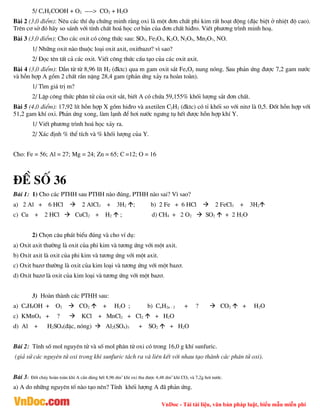 VnDoc - Tải tài liệu, văn bản pháp luật, biểu mẫu miễn phí
5/ CxHyCOOH + O2 ----> CO2 + H2O
Bµi 2 (3,0 ®iÓm): Nªu c¸c thÝ dô chøng minh r»ng oxi lµ mét ®¬n chÊt phi kim rÊt ho¹t ®éng (®Æc biÖt ë nhiÖt ®é cao).
Trªn c¬ së ®ã h·y so s¸nh víi tÝnh chÊt ho¸ häc c¬ b¶n cña ®¬n chÊt hi®ro. ViÕt ph­¬ng tr×nh minh ho¹.
Bµi 3 (3,0 ®iÓm): Cho c¸c oxit cã c«ng thøc sau: SO3, Fe2O3, K2O, N2O5, Mn2O7, NO.
1/ Nh÷ng oxit nµo thuéc lo¹i oxit axit, oxitbaz¬? v× sao?
2/ §äc tªn tÊt c¶ c¸c oxit. ViÕt c«ng thøc cÊu t¹o cña c¸c oxit axit.
Bµi 4 (3,0 ®iÓm): DÉn tõ tõ 8,96 lÝt H2 (®ktc) qua m gam oxit s¾t FexOy nung nãng. Sau ph¶n øng ®­îc 7,2 gam n­íc
vµ hçn hîp A gåm 2 chÊt r¾n nÆng 28,4 gam (ph¶n øng x¶y ra hoµn toµn).
1/ T×m gi¸ trÞ m?
2/ LËp c«ng thøc ph©n tö cña oxit s¾t, biÕt A cã chøa 59,155% khèi l­îng s¾t ®¬n chÊt.
Bµi 5 (4,0 ®iÓm): 17,92 lÝt hçn hîp X gåm hi®ro vµ axetilen C2H2 (®ktc) cã tØ khèi so víi nit¬ lµ 0,5. §èt hçn hîp víi
51,2 gam khÝ oxi. Ph¶n øng xong, lµm l¹nh ®Ó h¬i n­íc ng­ng tô hÕt ®­îc hçn hîp khÝ Y.
1/ ViÕt ph­¬ng tr×nh ho¸ häc x¶y ra.
2/ X¸c ®Þnh % thÓ tÝch vµ % khèi l­îng cña Y.
Cho: Fe = 56; Al = 27; Mg = 24; Zn = 65; C =12; O = 16
®Ò sè 36
Bµi 1: 1) Cho c¸c PTHH sau PTHH nµo ®óng, PTHH nµo sai? V× sao?
a) 2 Al + 6 HCl  2 AlCl3 + 3H2 ; b) 2 Fe + 6 HCl  2 FeCl3 + 3H2
c) Cu + 2 HCl  CuCl2 + H2  ; d) CH4 + 2 O2  SO2  + 2 H2O
2) Chän c©u ph¸t biÓu ®óng vµ cho vÝ dô:
a) Oxit axit th­êng lµ oxit cña phi kim vµ t­¬ng øng víi mét axit.
b) Oxit axit lµ oxit cña phi kim vµ t­¬ng øng víi mét axit.
c) Oxit baz¬ th­êng lµ oxit cña kim lo¹i vµ t­¬ng øng víi mét baz¬.
d) Oxit baz¬ lµ oxit cña kim lo¹i vµ t­¬ng øng víi mét baz¬.
3) Hoµn thµnh c¸c PTHH sau:
a) C4H9OH + O2  CO2  + H2O ; b) CnH2n - 2 + ?  CO2  + H2O
c) KMnO4 + ?  KCl + MnCl2 + Cl2  + H2O
d) Al + H2SO4(®Æc, nãng)  Al2(SO4)3 + SO2  + H2O
Bµi 2: TÝnh sè mol nguyªn tö vµ sè mol ph©n tö oxi cã trong 16,0 g khÝ sunfuric.
(gi¶ sö c¸c nguyªn tö oxi trong khÝ sunfuric t¸ch ra vµ liªn kÕt víi nhau t¹o thµnh c¸c ph©n tö oxi).
Bµi 3: §èt ch¸y hoµn toµn khÝ A cÇn dïng hÕt 8,96 dm3
khÝ oxi thu ®­îc 4,48 dm3
khÝ CO2 vµ 7,2g h¬i n­íc.
a) A do nh÷ng nguyªn tè nµo t¹o nªn? TÝnh khèi l­îng A ®· ph¶n øng.
 