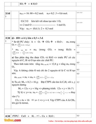 VnDoc - Tải tài liệu, văn bản pháp luật, biểu mẫu miễn phí
SO2  + 6 H2O
2(1®
)
nSO3 = 16: 80 = 0,2 mol; nO= 0,2 .3 = 0,6 mol. 0,25 + 0,25
Cø 2 O liªn kÕt víi nhau t¹o nªn 1 O2
=> 2 mol O ---------------------------- 1 mol O2
VËy: nO2 = (0,6.1): 2 = 0,3 mol
0,25 + 0,25
3(3®
)
@- HD: cã 6 ý lín x 0,5 = 3 ®.
* S¬ ®å P¦ ch¸y: A + O2  CO2  + H2O ; mO trong
O2 = g
8
,
12
16
).
2
.
4
,
22
96
,
8
(  ;
* mO sau P¦ = mO (trong CO2 + trong H2O) =
g
8
,
12
16
).
1
.
18
2
,
7
(
16
).
2
.
4
,
22
48
,
4
( 

a) Sau ph¶n øng thu ®­îc CO2 vµ H2O => tr­íc P¦ cã c¸c
nguyªn tè C, H vµ O t¹o nªn c¸c chÊt P¦.
Theo tÝnh to¸n trªn: tæng mO sau P¦ = 12,8 g = tæng mO trong
O2.
VËy A kh«ng chøa O mµ chØ do 2 nguyªn tè lµ C vµ H t¹o
nªn.
mA ®· P¦ = mC + mH = g
2
,
3
1
).
2
.
18
2
,
7
(
12
).
1
.
4
,
22
48
,
4
( 

b) Ta cã: MA = 8.2 = 16 g; §Æt CTPT cÇn t×m lµ CxHy víi x, y
nguyªn d­¬ng
MA = 12x + y = 16g => ph­¬ng tr×nh: 12x + y = 16 (*)
Tû lÖ x: y= nC: nH = x
4
y
4
1
y
x
hay
4
:
1
8
,
0
:
2
,
0
)
2
.
18
2
,
7
(
:
)
1
.
4
,
22
48
,
4
( 



 thay
vµo (*):
12x + 4x = 16  x= 1 => y = 4. VËy CTPT cña A lµ CH4,
tªn gäi lµ metan.
0,5
0,5
0,5
0,5
0,5
0,5
4(3® PTP¦: CuO + H2 

 

C
4000
Cu + H2O ; 0,5
 