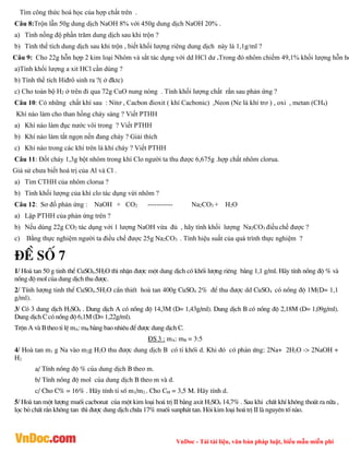 VnDoc - Tải tài liệu, văn bản pháp luật, biểu mẫu miễn phí
Tìm công thức hoá học của hợp chất trên .
Câu 8:Trộn lẫn 50g dung dịch NaOH 8% với 450g dung dịch NaOH 20% .
a) Tính nồng độ phần trăm dung dịch sau khi trộn ?
b) Tính thể tích dung dịch sau khi trộn , biết khối lượng riêng dung dịch này là 1,1g/ml ?
Câu 9: Cho 22g hỗn hợp 2 kim loại Nhôm và sắt tác dụng với dd HCl dư .Trong đó nhôm chiếm 49,1% khối lượng hỗn hợ
a)Tính khối lượng a xit HCl cần dùng ?
b) Tính thể tích Hiđrô sinh ra ?( ở đktc)
c) Cho toàn bộ H2 ở trên đi qua 72g CuO nung nóng . Tính khối lượng chất rắn sau phản ứng ?
Câu 10: Có những chất khí sau : Nitơ , Cacbon đioxit ( khí Cacbonic) ,Neon (Ne là khí trơ ) , oxi , metan (CH4)
Khí nào làm cho than hồng cháy sáng ? Viết PTHH
a) Khí nào làm đục nước vôi trong ? Viết PTHH
b) Khí nào làm tắt ngọn nến đang cháy ? Giải thích
c) Khí nào trong các khí trên là khí cháy ? Viết PTHH
Câu 11: Đốt cháy 1,3g bột nhôm trong khí Clo người ta thu được 6,675g .hợp chất nhôm clorua.
Giả sử chưa biết hoá trị của Al và Cl .
a) Tìm CTHH của nhôm clorua ?
b) Tính khối lượng của khí clo tác dụng vứi nhôm ?
Câu 12: Sơ đồ phản ứng : NaOH + CO2 ----------- Na2CO3 + H2O
a) Lập PTHH của phản ứng trên ?
b) Nếu dùng 22g CO2 tác dụng với 1 lượng NaOH vừa đủ , hãy tính khối lượng Na2CO3 điều chế được ?
c) Bằng thực nghiệm người ta điều chế được 25g Na2CO3 . Tính hiệu suất của quá trình thực nghiệm ?
®Ò sè 7
1/ Hoµ tan 50 g tinh thÓ CuSO4.5H2O th× nhËn ®­îc mét dung dÞch cã khèi l­îng riªng b»ng 1,1 g/ml. H·y tÝnh nång ®é % vµ
nång ®é mol cña dung dÞch thu ®­îc.
2/ TÝnh l­îng tinh thÓ CuSO4.5H2O cÇn thiÕt hoµ tan 400g CuSO4 2% ®Ó thu ®­îc dd CuSO4 cã nång ®é 1M(D= 1,1
g/ml).
3/ Cã 3 dung dÞch H2SO4 . Dung dÞch A cã nång ®é 14,3M (D= 1,43g/ml). Dung dÞch B cã nång ®é 2,18M (D= 1,09g/ml).
Dung dÞch C cã nång ®é 6,1M (D= 1,22g/ml).
Trén A vµ B theo tØ lÖ mA: mB b»ng bao nhiªu ®Ó ®­îc dung dÞch C.
§S 3 : mA: mB = 3:5
4/ Hoµ tan m1 g Na vµo m2g H2O thu ®­îc dung dÞch B cã tØ khèi d. Khi ®ã cã ph¶n øng: 2Na+ 2H2O -> 2NaOH +
H2
a/ TÝnh nång ®é % cña dung dÞch B theo m.
b/ TÝnh nång ®é mol cña dung dÞch B theo m vµ d.
c/ Cho C% = 16% . H·y tÝnh tØ sè m1/m2.. Cho CM = 3,5 M. H·y tÝnh d.
5/ Hoµ tan mét l­îng muèi cacbonat cña mét kim lo¹i ho¸ trÞ II b»ng axit H2SO4 14,7% . Sau khi chÊt khÝ kh«ng tho¸t ra n÷a ,
läc bá chÊt r¾n kh«ng tan th× ®­îc dung dÞch chøa 17% muèi sunph¸t tan. Hái kim lo¹i ho¸ trÞ II lµ nguyªn tè nµo.
 