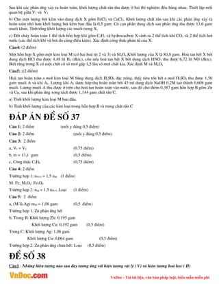 VnDoc - Tải tài liệu, văn bản pháp luật, biểu mẫu miễn phí
Sau khi c¸c ph¶n øng x¶y ra hoµn toµn, khèi l­îng chÊt r¾n thu ®­îc ë hai thÝ nghiÖm ®Òu b»ng nhau. ThiÕt lËp mèi
quan hÖ gi÷a V1 vµ V2
b) Cho mét l­îng bét kÏm vµo dung dÞch X gåm FeCl2 vµ CuCl2. Khèi l­îng chÊt r¾n sau khi c¸c ph¶n øng x¶y ra
hoµn toµn nhá h¬n khèi l­îng bét kÏm ban ®Çu lµ 0,5 gam. C« c¹n phÇn dung dÞch sau ph¶n øng thu ®­îc 13,6 gam
muèi khan. TÝnh tæng khèi l­îng c¸c muèi trong X.
c) §èt ch¸y hoµn toµn 1 thÓ tÝch hçn hîp khÝ gåm C2H2 vµ hy®rocacbon X sinh ra 2 thÓ tÝch khÝ CO2 vµ 2 thÓ tÝch h¬i
n­íc (c¸c thÓ tÝch khÝ vµ h¬i ®o cïng ®iÒu kiÖn). X¸c ®Þnh c«ng thøc ph©n tö cña X.
C©u4: (2 ®iÓm)
Mét hçn hîp X gåm mét kim lo¹i M (cã hai ho¸ trÞ 2 vµ 3) vµ MxOy.Khèi l­îng cña X lµ 80,8 gam. Hoµ tan hÕt X bëi
dung dÞch HCl thu ®­îc 4,48 lÝt H2 (®ktc), cßn nÕu hoµ tan hÕt X bëi dung dÞch HNO3 thu ®­îc 6,72 lÝt NO (®ktc).
BiÕt r»ng trong X cã mét chÊt cã sè mol gÊp 1,5 lÇn sè mol chÊt kia. X¸c ®Þnh M vµ MxOy
C©u5: :(2 ®iÓm)
Hoµ tan hoµn toµn a mol kim lo¹i M b»ng dung dÞch H2SO4 ®Æc nãng, thÊy tiªu tèn hÕt a mol H2SO4 thu ®­îc 1,56
gam muèi A vµ khÝ A1. L­îng khÝ A1 ®­îc hÊp thô hoµn toµn bëi 45 ml dung dÞch NaOH 0,2M t¹o thµnh 0,608 gam
muèi. L­îng muèi A thu ®­îc ë trªn cho hoµ tan hoµn toµn vµo n­íc, sau ®ã cho thªm 0,387 gam hçn hîp B gåm Zn
vµ Cu, sau khi ph¶n øng xong t¸ch ®­îc 1,144 gam chÊt r¾n C.
a) TÝnh khèi l­îng kim lo¹i M ban ®Çu.
b) TÝnh khèi l­îng cña c¸c kim lo¹i trong hçn hîp B vµ trong chÊt r¾n C
®¸p ¸n ®Ò sè 37
C©u 1: 2 ®iÓm (mçi y ®óng 0,5 ®iÓm)
C©u 2: 2 ®iÓm (mçi y ®óng 0,5 ®iÓm)
C©u 3: 2 ®iÓm
a, V1 = V2 (0,75 ®iÓm)
b, m = 13,1 gam (0,5 ®iÓm)
c, C«ng thøc C2H6 (0,75 ®iÓm)
C©u 4: 2 ®iÓm
Tr­êng hîp 1: nMxOy = 1,5 nM (1 ®iÓm)
M: Fe, MxOy: Fe3O4
Tr­êng hîp 2: nM = 1,5 nMxOy: Lo¹i (1 ®iÓm)
C©u 5: 2 ®iÓm
a, (M lµ Ag) mM = 1,08 gam (0,5 ®iÓm)
Tr­êng hîp 1: Zn ph¶n øng hÕt
b, Trong B: Khèi l­îng Zn: 0,195 gam
Khèi l­îng Cu: 0,192 gam (0,5 ®iÓm)
Trong C: Khèi l­îng Ag: 1,08 gam
Khèi l­îng Cu: 0,064 gam (0,5 ®iÓm)
Tr­êng hîp 2: Zn ph¶n øng ch­a hÕt: Lo¹i (0,5 ®iÓm)
®Ò sè 38
C©u1 : Nh÷ng hiÖn t­îng nµo sau ®©y t­¬ng øng víi hiÖn t­îng vËt lý ( V) vµ hiÖn t­îng ho¸ häc ( H)
 