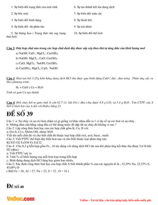 VnDoc - Tải tài liệu, văn bản pháp luật, biểu mẫu miễn phí
1. Sù biÕn ®æi tr¹ng th¸i cña mét chÊt 6. Sù t¹o thµnh kÕt tña dung dÞch
2. Sù bèc mïi 7. Sù biÕn dæi mÇu s¾c
3. Sù biÕn ®æi h×nh d¹ng 8. Sù tho¸t khÝ
4. Sù biÕn ®æi ®é ph©n t¸n 9. Sù to¶ nhiÖt
5. Sù th¨ng hoa ( Tr¹ng th¸i r¾n sag tr¹ng
th¸i h¬i)
10. Sù biÕn ®æi thÓ tÝch
C©u 2: D·y hîp chÊt nµo trong c¸c hîp chÊt d­íi ®©y ®­îc s¾p xÕp theo thø tù t¨ng dÇn cña khèi l­îng mol
a) NaOH; CaO ; MgCl2 ; Cu(OH)2
b) NaOH; MgCl2 ; CaO; Cu(OH)2
c) CaO; MgCl2; NaOH; Cu(OH)2
d) Cu(OH)2; MgCl2; CaO; NaOH
C©u 3: Hoµ tan hÕt 3.25g kÏm b»ng dung dÞch HCl thu ®­îc qua b×nh ®ùng CuO ( d­) , ®un nãng . Ph¶n øng xÈy ra
theo ph­¬ng tr×nh :
H2 + CuO  Cu + H2O
TÝnh sè gam Cu t¹o thµnh
C©u 4: §èt ch¸y hÕt m gam chÊt A cÇn 62.7 (l) khÝ Oxi ( ®ktc) thu ®­îc 8.8 g CO2 vµ 5.4 g H2O . T×m CTPT cña A
biÕt tØ khèi h¬i cña A ®èi víi Hi®ro b»ng 23
®Ò sè 39
Câu 1: a: Sự cháy và sự oxi hoá chậm có gì giống và khác nhau dẫn ra 1 ví dụ về sự oxi hoá và sự cháy .
b: Những đám chá bằng xăng dầu có thể dùng nước để dập tắt sự cháy đó không vì sao ?
Câu 2: Lập công thức hoá học của các hợp chất gồm K, Ca, H với
a; Oxi b; Cl c; Nhóm OH, nhóm SO4
Viết tên mỗi chất đó và cho biết chất đó thuộc loại hợp chất oxit, axit, bazơ , muối.
Câu 3; Viết PTPƯ thể hiện dãy biến hoá sau và cho biết thuộc loại phản ứng nào
KClO3 O2 Fe3O4 Fe FeCl2
Câu 4 : Cho 8,3 g hỗn hợp gồm Fe , Al tác dụng với dung dịch HCl dư sau khi phản ứng kết thúc thu được 5,6 lít khí
H2 (đktc)
a; Viết PTPƯ sảy ra
b: Tính % về khối lượng của mỗi kim loại trong hỗn hợp
c: Bình đựng dung dịch HCl tăng hay giảm bao nhiêu
Câu 5; Xác định công thức hoá học của hợp chất A biết thành phần % của các nguyên tố là ; 32,39% Na, 22,53% S,
45,08% O
( Biết Fe = 56, Al = 27, Na = 23, S = 32 , O = 16 )
®Ò sè 40
 