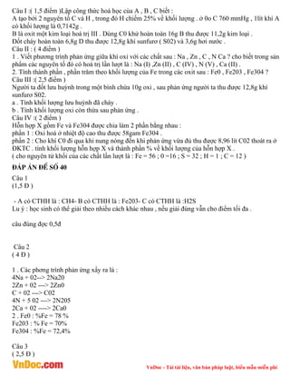 VnDoc - Tải tài liệu, văn bản pháp luật, biểu mẫu miễn phí
Câu I :( 1,5 điểm )Lập công thức hoá học của A , B , C biết :
A tạo bởi 2 nguyên tố C và H , trong đó H chiếm 25% về khối lượng . ở 0o C 760 mmHg , 1lít khí A
có khối lượng là 0,7142g .
B là oxit một kim loại hoá trị III . Dùng C0 khử hoàn toàn 16g B thu được 11,2g kim loại .
Đốt cháy hoàn toàn 6,8g D thu được 12,8g khí sunfurơ ( S02) và 3,6g hơi nước .
Câu II : ( 4 điểm )
1 . Viết phương trình phản ứng giữa khí oxi với các chất sau : Na , Zn , C , N Ca ? cho biết trong sản
phẩm các nguyên tố đó có hoá trị lần lượt là : Na (I) ,Zn (II) , C (IV) , N (V) , Ca (II) .
2. Tính thành phần , phần trăm theo khối lượng của Fe trong các oxit sau : Fe0 , Fe203 , Fe304 ?
Câu III :( 2,5 điểm )
Người ta đốt lưu huỳnh trong một bình chứa 10g oxi , sau phản ứng người ta thu được 12,8g khí
sunfurơ S02.
a . Tính khối lượng lưu huỳnh đã cháy .
b . Tính khối lượng oxi còn thừa sau phản ứng .
Câu IV :( 2 điểm )
Hỗn hợp X gồm Fe và Fe304 được chia làm 2 phần bằng nhau :
phần 1 : Oxi hoá ở nhiệt độ cao thu được 58gam Fe304 .
phần 2 : Cho khí C0 đi qua khi nung nóng đến khi phản ứng vừa đủ thu được 8,96 lít C02 thoát ra ở
ĐKTC . tính khối lượng hỗn hợp X và thành phần % về khối lượng của hỗn hợp X .
( cho nguyên tử khối của các chất lần lượt là : Fe = 56 ; 0 =16 ; S = 32 ; H = 1 ; C = 12 )
®¸p ¸n ®Ò sè 40
Câu 1
(1,5 Đ )
- A có CTHH là : CH4- B có CTHH là : Fe203- C có CTHH là :H2S
Lu ý : học sinh có thể giải theo nhiều cách khác nhau , nếu giải đúng vẫn cho điểm tối đa .
câu đúng đợc 0,5đ
Câu 2
( 4 Đ )
1 . Các phơng trình phản ứng xẩy ra là :
4Na + 02--> 2Na20
2Zn + 02 ---> 2Zn0
C + 02 ---> C02
4N + 5 02 ---> 2N205
2Ca + 02 ----> 2Ca0
2 . Fe0 : %Fe = 78 %
Fe203 : % Fe = 70%
Fe304 : %Fe = 72,4%
Câu 3
( 2,5 Đ )
 