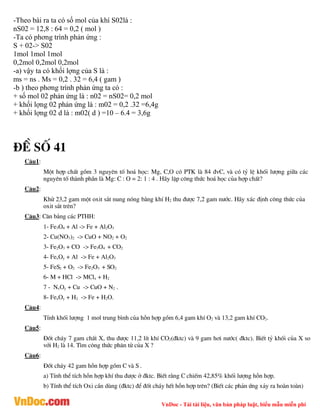 VnDoc - Tải tài liệu, văn bản pháp luật, biểu mẫu miễn phí
-Theo bài ra ta có số mol của khí S02là :
nS02 = 12,8 : 64 = 0,2 ( mol )
-Ta có phơng trình phản ứng :
S + 02-> S02
1mol 1mol 1mol
0,2mol 0,2mol 0,2mol
-a) vậy ta có khối lợng của S là :
ms = ns . Ms = 0,2 . 32 = 6,4 ( gam )
-b ) theo phơng trình phản ứng ta có :
+ số mol 02 phản ứng là : n02 = nS02= 0,2 mol
+ khối lợng 02 phản ứng là : m02 = 0,2 .32 =6,4g
+ khối lợng 02 d là : m02( d ) =10 – 6.4 = 3,6g
®Ò sè 41
C©u1:
Mét hîp chÊt gåm 3 nguyªn tè ho¸ häc: Mg, C,O cã PTK lµ 84 ®vC, vµ cã tû lÖ khèi l­îng gi÷a c¸c
nguyªn tè thµnh phÇn lµ Mg: C : O = 2: 1 : 4 . H·y lËp c«ng thøc ho¸ häc cña hîp chÊt?
C©u2:
Khö 23,2 gam mét oxit s¾t nung nãng b»ng khÝ H2 thu ®­îc 7,2 gam n­íc. H·y x¸c ®Þnh c«ng thøc cña
oxit s¾t trªn?
C©u3: C©n b»ng c¸c PTHH:
1- Fe3O4 + Al -> Fe + Al2O3
2- Cu(NO3)2 -> CuO + NO2 + O2
3- Fe2O3 + CO -> Fe3O4 + CO2
4- FexOy + Al -> Fe + Al2O3
5- FeS2 + O2 -> Fe2O3 + SO2
6- M + HCl -> MClx + H2
7 - NxOy + Cu -> CuO + N2 .
8- FexOy + H2 -> Fe + H2O.
C©u4:
TÝnh khèi l­îng 1 mol trung b×nh cña hçn hîp gåm 6,4 gam khÝ O2 vµ 13,2 gam khÝ CO2.
C©u5:
§èt ch¸y 7 gam chÊt X, thu ®­îc 11,2 lÝt khÝ CO2(®ktc) vµ 9 gam h¬i n­íc( ®ktc). BiÕt tû khèi cña X so
víi H2 lµ 14. T×m c«ng thøc ph©n tö cña X ?
C©u6:
§èt ch¸y 42 gam hçn hîp gåm C vµ S .
a) TÝnh thÓ tÝch hçn hîp khÝ thu ®­îc ë ®ktc. BiÕt r»ng C chiÕm 42,85% khèi l­îng hçn hîp.
b) TÝnh thÓ tÝch Oxi cÇn dïng (®ktc) ®Ó ®èt ch¸y hÕt hçn hîp trªn? (BiÕt c¸c ph¶n øng x¶y ra hoµn toµn)
 