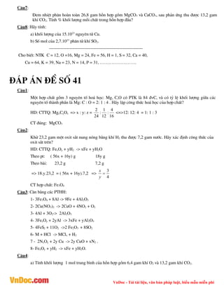 VnDoc - Tải tài liệu, văn bản pháp luật, biểu mẫu miễn phí
C©u7:
§em nhiÖt ph©n hoµn toµn 26,8 gam hçn hîp gåm MgCO3 vµ CaCO3, sau ph¶n øng thu ®­îc 13,2 gam
khÝ CO2. TÝnh % khèi l­îng mçi chÊt trong hçn hîp ®Çu?
C©u8: H·y tÝnh:
a) khèi l­îng cña 15.1023
nguyªn tö Cu.
b) Sè mol cña 2,7.1023
ph©n tö khÝ SO2.
----------------------------------------------------------------
Cho biÕt: NTK C = 12, O =16, Mg = 24, Fe = 56, H = 1, S = 32, Ca = 40,
Cu = 64, K = 39, Na = 23, N = 14, P = 31, …………………….
®¸p ¸n ®Ò sè 41
C©u1:
Mét hîp chÊt gåm 3 nguyªn tè ho¸ häc: Mg, C,O cã PTK lµ 84 ®vC, vµ cã tû lÖ khèi l­îng gi÷a c¸c
nguyªn tè thµnh phÇn lµ Mg: C : O = 2: 1 : 4 . H·y lËp c«ng thøc ho¸ häc cña hîp chÊt?
HD: CTTQ: MgxCyOz => x : y: z =
16
4
:
12
1
:
24
2
<=>12: 12: 4 = 1: 1 : 3
CT ®óng: MgCO3
C©u2:
Khö 23,2 gam mét oxit s¾t nung nãng b»ng khÝ H2 thu ®­îc 7,2 gam n­íc. H·y x¸c ®Þnh c«ng thøc cña
oxit s¾t trªn?
HD: CTTQ: FexOy + yH2 -> xFe + yH2O
Theo pt: ( 56x + 16y) g 18y g
Theo bµi: 23,2 g 7,2 g
=> 18.y.23,2 = ( 56x + 16y).7,2 =>
4
3

y
x
CT hîp chÊt: Fe3O4
C©u3: C©n b»ng c¸c PTHH:
1- 3Fe3O4 + 8Al -> 9Fe + 4Al2O3
2- 2Cu(NO3)2 -> 2CuO + 4NO2 + O2
3- 4Al + 3O2-> 2Al2O3
4- 3FexOy + 2yAl -> 3xFe + yAl2O3
5- 4FeS2 + 11O2 ->2 Fe2O3 + 8SO2
6- M + HCl -> MClx + H2
7 - 2NxOy + 2y Cu -> 2y CuO + xN2 .
8- FexOy + yH2 -> xFe + yH2O.
C©u4:
a) TÝnh khèi l­îng 1 mol trung b×nh cña hçn hîp gåm 6,4 gam khÝ O2 vµ 13,2 gam khÝ CO2.
 