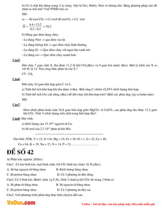 VnDoc - Tải tài liệu, văn bản pháp luật, biểu mẫu miễn phí
b) Cã 4 chÊt khÝ ®ùng trong 4 lä riªng biÖt lµ Oxi, Hidr«, Nit¬ vµ kh«ng khÝ. B»ng ph­¬ng ph¸p nµo ®Ó
nh©n ra mçi khÝ? ViÕt PTHH nÕu cã.
HD:
a) – Sè mol CO2 = 0,3 mol Sè mol O2 = 0,2 mol
2
,
0
3
,
0
2
,
13
4
,
6



M = 39,2
b) Dïng que ®ãm ®ang ch¸y:
- Lä ®ùng Nit¬ -> que ®ãm vôt t¾t.
- Lä ®ùng kh«ng khÝ -> que ®ãm ch¸y b×nh th­êng.
- Lä ®ùng H2 -> Que ®ãm ch¸y víi ngän löa xanh mê.
- Lä ®ùng oxi -> Que ®ãm ch¸y m¹nh h¬n.
C©u5:
§èt ch¸y 7 gam chÊt X, thu ®­îc 11,2 lÝt khÝ CO2(®ktc) vµ 9 gam h¬i n­íc( ®ktc). BiÕt tû khèi cña X so
víi H2 lµ 14. T×m c«ng thøc ph©n tö cña X ?
CT : CS2
C©u6:
§èt ch¸y 42 gam hçn hîp gåm C vµ S .
a) TÝnh thÓ tÝch hçn hîp khÝ thu ®­îc ë ®ktc. BiÕt r»ng C chiÕm 42,85% khèi l­îng hçn hîp.
b) TÝnh thÓ tÝch Oxi cÇn dïng (®ktc) ®Ó ®èt ch¸y hÕt hçn hîp trªn? (BiÕt c¸c ph¶n øng x¶y ra hoµn toµn)
HD:
C©u7:
§em nhiÖt ph©n hoµn toµn 26,8 gam hçn hîp gåm MgCO3 vµ CaCO3, sau ph¶n øng thu ®­îc 13,2 gam
khÝ CO2. TÝnh % khèi l­îng mçi chÊt trong hçn hîp ®Çu?
C©u8: H·y tÝnh:
a) khèi l­îng cña 15.1023
nguyªn tö Cu.
b) Sè mol cña 2,7.1023
ph©n tö khÝ SO2.
----------------------------------------------------------------
Cho biÕt: NTK C = 12, O =16, Mg = 24, Fe = 56, H = 1, S = 32, Ca = 40,
Cu = 64, K = 39, Na = 23, N = 14, P = 31, …………………….
®Ò sè 42
A/ PhÇn tr¾c ngiÖm( 2®iÓm):
C©u1 : Cã hai b×nh kÝn, mét b×nh chøa 1lÝt CO, b×nh hai chøa1 lÝt N2(dktc)
A. Sè h¹t nguyªn tö b»ng nhau B. Khèi l­îng b»ng nhau
C. Sè pr«ton b»ng nhau D. C¶ 3 ph­¬ng ¸n ®Òu ®óng
C©u2: Cã 2 b×nh kÝn. B×nh1 chøa 1g C3H8, b×nh 2 chøa1g khÝ CO2 th× trong 2 b×nh cã
A. Sè ph©n tö b»ng nhau B. Sè nguyªn tö b»ng nhau
C. Sè pr«ton b»ng nhau D. C¶ 3 ph­¬ng ¸n ®Ìu sai
C©u3: ViÕt ph­¬ng tr×nh ph¶n øng thùc hiÖn chuûen ®æi sau
 