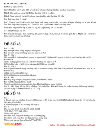 VnDoc - Tải tài liệu, văn bản pháp luật, biểu mẫu miễn phí
KClO3  O2 Fe3O4FeH2
B/ PhÇn tù luËn(8 ®iÓm)
C©u4: Chia hçn hîp A gåm 12.8 gFe vµ s¾t ¤ xÝtch­a râ c«ng thøc lµm hai phÇn b»ng nhau
PhÇn1: Cho tan trong trong d d HCl d­ thu ®­îc 1.12 lÝt H2(dktc)
PhÇn1: Nung nãng råi cho khÝ H2 ®i qua ph¶n øng hßn toµn thu ®­îc 5.6 g Fe
X¸c ®Þnh c«ng thøc O xÝt s¾t.
C©u5: TÝnh sè gam Fe2(SO4)3 cÇn ph¶i lÊy ®Ó khèi l­îng nguyªn tè o xicã trong1.408gam hçn hîp khÝ X gåm SO2 vµ
SO3. BiÕt r»ng trong cïng mét dk 2.2gam khÝ X vµ 1gam khÝ O2 cã thÓ tÝch b»ng nhau
C©u6: Cho 13 gam hçn hîp A gåm Fe, Mg, vµ Zn ph¶n øng víi 1.2 mol HCl
a ) Chøng tá r»ng A tan hÕt
Nõu tæng sè mol cña 3 kim lo¹i trong 13 gam hçn hîp a lµ 0,3 mol, tØ lÖ sè mol gi÷a Fe vµ Mg lµ 1:1. TÝnh khèi
l­îng mçi kim lo¹i trong hçn hîp
®Ò sè 43
Câu 1. ( 1đ )
Một đơn vị Cacbon tương ứng bao nhiêu gam?
Hãy tìm khối lượng tính bằng gam của nguyên tử Na?
Câu 2. ( 1.5đ )
Một hợp chất A phân tử gồm 1 nguyên tử nguyên tố X liên kết với 2 nguyên tử Oxi và có tỉ khối hơi đối với khí
Hiđrô là 23.
a) Cho biết nguyên tử khối, tên và kí hiệu hóa học của nguyên tố X
b) Tính phần trăm về khối lượng của nguyên tố X trong hợp chất
Câu 3. ( 1,5đ ).
Cho 27 gam Nhôm tác dụng với dung dịch axit Sunfuric loãng . Thu được 171 gam muối Nhôm sunfat và 33,6 lít khí
Hiđrô ở đktc.
a) Lập phương trình phản ứng
b) Tính khối lượng Axit sunfuric đã dùng
Câu 4. ( 3đ ).
Đốt cháy 9,3g Photpho trong bình chứa 4,48 lít khí Oxi ở đktc
Hãy tính khối lượng chất tạo thành
Tính số gam Kalipenmangannat cần dùng để điều chế được lượng Oxi trên
Câu 5. ( 3đ ). Dùng H2 khử 31,2g hỗn hợp CuO và Fe3O4 . Tính khối lượng Cu và Fe thu được. Biết trong hỗn hợp
đó khối lượng Fe3O4 nhiều hơn CuO là 15,2g.
®Ò sè 44
Câu 1:
a. Tính tỉ khối của hỗn hợp A gồm 5,6 khí metan và 2,8 lít khí oxi, 10,08 lít khí lưu huỳnh đioxit đối với khí hiđro ( ở
điều kiện tiêu chuẩn ).
b. Tính số nguyên tử oxi có trong hỗn hợp A.
Câu 2:
Cho các chất :CuO, SO3, Na2O, MgO, ZnCl2
SiO2, MnO,P2O5, CO, N2O5.
Những chất nào là:
Oxit axit. Viết công thức hoá học của axit tương ứng.
Oxit bazơ. Viết công thức hoá học của bazơ tương ứng.
Những chất nào tác dụng với nước? Viết PTHH.
 