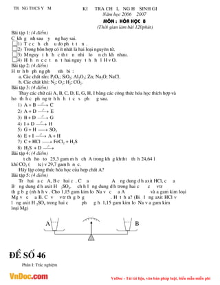 VnDoc - Tải tài liệu, văn bản pháp luật, biểu mẫu miễn phí
Tr ng thcs y m ki tra ch l ng h sinh gi
N¨m häc 2006 2007
M«n : hãa häc 8
(Thêi gian lµm bµi 120phót)
Bµi tËp 1: (4 ®iÓm)
C kh g nh sau y ng hay sai.
1) T c c h ch u do ph t t n .
2) Trong hçn hîp cã Ýt nhÊt lµ hai lo¹i nguyªn tö.
3) Mnguy t h h c th t n nhi lo n ch kh nhau.
4) H h n c c t n t hai nguy t h h l H v O.
Bµi tËp 2: (4 ®iÓm)
H tr h b ph ng ph nh bi :
a. C¸c chÊt r¾n: P2O5; SiO2; Al2O3; Zn; Na2O; NaCl.
b. C¸c chÊt khÝ: N2; O2; H2; CO2.
Bµi tËp 3: (4 ®iÓm)
Thay c¸c ch÷ c¸i A, B, C, D, E, G, H, I b»ng c¸c c«ng thøc hãa häc thÝch hîp vµ
ho th h c ph ng tr h h h t c s ph g sau.
1) A + B 

0
t
C
2) A + D 

0
t
E
3) B + D 

0
t
G
4) I + D 

0
t
H
5) G + H 
 SO3
6) E + I 

0
t
A + H
7) C + HCl 
 FeCl2 + H2S
8) H2S + D 

0
t
Bµi tËp 4: (4 ®iÓm)
t ch ho to 25,3 gam m h ch A trong kh g khtht th h 24,64 l
khÝ CO2 ( tc) v 29,7 gam h n c.
H·y lËp c«ng thøc hãa häc cña hîp chÊt A?
Bµi tËp 5: (4 ®iÓm)
Tr hai a c A, B c hai c . C a A ng dung d h axit HCl, c a
B ng dung d h axit H 2SO4. ch h l ng dung d h trong hai c c vtr
th g b g (nh h h v . Cho 1,15 gam kim lo Na v c a A vµ a gam kim lo¹i
Mg v c a B. C v v tr th g b g . H t h a? (Bi l ng axit HCl v
l ng axit H 2SO4 trong hai c ph g h 1,15 gam kim lo Na v a gam kim
lo¹i Mg)
A B
®Ò sè 46
PhÇn I: Tr¾c nghiÖm
 