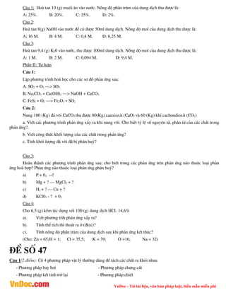 VnDoc - Tải tài liệu, văn bản pháp luật, biểu mẫu miễn phí
C©u 1: Hoµ tan 10 (g) muèi ¨n vµo n­íc. Nång ®é phÇn tr¨m cña dung dÞch thu ®­îc lµ:
A: 25%. B: 20%. C: 25%. D: 2%.
C©u 2:
Hoµ tan 8(g) Na0H vµo n­íc ®Ó cã ®­îc 50ml dung dÞch. Nång ®é mol cña dung dÞch thu ®­îc lµ:
A; 16 M. B: 4 M. C: 0,4 M. D: 6,25 M.
C©u 3:
Hoµ tan 9,4 (g) K20 vµo n­íc, thu ®­îc 100ml dung dÞch. Nång ®é mol cña dung dÞch thu ®­îc lµ:
A: 1 M. B: 2 M. C: 0,094 M. D: 9,4 M.
PhÇn II: Tù luËn
C©u 1:
LËp ph­¬ng tr×nh ho¸ häc cho c¸c s¬ ®å ph¶n øng sau:
A. SO2 + O2 ---> SO3
B. Na2CO3 + Ca(OH)2 ---> NaOH + CaCO3
C. FeS2 + O2 ---> Fe2O3 + SO2
C©u 2:
Nung 180 (Kg) ®¸ v«i CaCO3 thu ®­îc 80(Kg) canxioxit (CaO) vµ 60 (Kg) khÝ cacbondioxit (CO2)
a. ViÕt c¸c ph­¬ng tr×nh ph¶n øng xÈy ra khi nung v«i. Cho biÕt tû lÖ sè nguyªn tö, ph©n tö cña c¸c chÊt trong
ph¶n øng?.
b. ViÕt c«ng thøc khèi l­îng cña c¸c chÊt trong ph¶n øng?
c. TÝnh khèi l­îng ®¸ v«i ®· bÞ ph©n huû?
C©u 3;
Hoµn thµnh c¸c ph­¬ng tr×nh ph¶n øng sau; cho biÕt trong c¸c ph¶n øng trªn ph¶n øng nµo thuéc lo¹i ph¶n
øng hoµ hîp? Ph¶n øng nµo thuéc lo¹i ph¶n øng ph©n huû?
a) P + 02 ?
b) Mg + ? – MgCl2 + ?
c) H2 + ? – Cu + ?
d) KCl03 - ? + 02
C©u 4;
Cho 6,5 (g) kÏm t¸c dông víi 100 (g) dung dÞch HCL 14,6%
a). ViÕt ph­¬ng tr×h ph¶n øng xÈy ra?
b). TÝnh thÓ tÝch th× tho¸t ra ë (®ktc)?
c). TÝnh nång ®é phÇn tr¨m cña dung dÞch sau khi ph¶n øng kÕt thóc?
(Cho: Zn = 65;H = 1; Cl = 35,5; K = 39; O =16; Na = 32)
®Ò sè 47
C©u 1(2 ®iÓm): Cã 4 ph­¬ng ph¸p vËt lý th­êng dïng ®Ó t¸ch c¸c chÊt ra khái nhau
- Ph­¬ng ph¸p bay h¬i - Ph­¬ng ph¸p ch­ng cÊt
- Ph­¬ng ph¸p kÕt tinh trë l¹i - Ph­¬ng ph¸p chiÕt
 