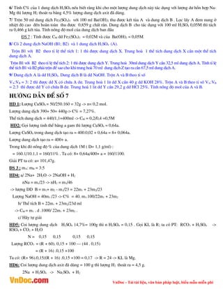 VnDoc - Tải tài liệu, văn bản pháp luật, biểu mẫu miễn phí
6/ TÝnh C% cña 1 dung dÞch H2SO4 nÕu biÕt r»ng khi cho mét l­îng dung dÞch nµy t¸c dông víi l­îng d­ hçn hîp Na-
Mg th× l­îng H2 tho¸t ra b»ng 4,5% l­îng dung dÞch axit ®· dïng.
7/ Trén 50 ml dung dÞch Fe2(SO4)3 víi 100 ml Ba(OH)2 thu ®­îc kÕt tña A vµ dung dÞch B . Läc lÊy A ®em nung ë
nhiÖt ®é cao ®Õn hoµn toµn thu ®­îc 0,859 g chÊt r¾n. Dung dÞch B cho t¸c dông víi 100 ml H2SO4 0,05M th× t¸ch
ra 0,466 g kÕt tña. TÝnh nång ®é mol cña dung dÞch ban ®Çu
§S 7 : TÝnh ®­îc CM dd Fe2(SO4)3 = 0,02M vµ cña Ba(OH)2 = 0,05M
8/ Cã 2 dung dÞch NaOH (B1; B2) vµ 1 dung dÞch H2SO4 (A).
Trén B1 víi B2 theo tØ lÖ thÓ tÝch 1: 1 th× ®­îc dung dÞch X. Trung hoµ 1 thÓ tÝch dung dÞch X cÇn mét thÓ tÝch
dung dÞch A.
Trén B1 víi B2 theo tØ lÖ thÓ tÝch 2: 1 th× ®­îc dung dÞch Y. Trung hoµ 30ml dung dÞch Y cÇn 32,5 ml dung dÞch A. TÝnh tØ lÖ
thÓ tÝch B1 vµ B2 ph¶i trén ®Ó sao cho khi trung hoµ 70 ml dung dÞch Z t¹o ra cÇn 67,5 ml dung dÞch A.
9/ Dung dÞch A lµ dd H2SO4. Dung dÞch B lµ dd NaOH. Trén A vµ B theo tØ sè
VA:VB = 3: 2 th× ®­îc dd X cã chøa A d­. Trung hoµ 1 lit dd X cÇn 40 g dd KOH 28%. Trén A vµ B theo tØ sè VA:VB
= 2:3 th× ®­îc dd Y cã chøa B d­. Trung hoµ 1 lit dd Y cÇn 29,2 g dd HCl 25%. TÝnh nång ®é mol cña A vµ B.
H­íng dÉn ®Ò sè 7
HD 1; L­îng CuSO4 = 50/250.160 = 32g -> n= 0,2 mol.
L­îng dung dÞch 390+ 50= 440g-> C% = 7,27%.
ThÓ tÝch dung dÞch = 440/1,1=400ml -> CM = 0,2/0,4 =0,5M
HD2: Gäi l­îng tinh thÓ b»ng a gam th× l­îng CuSO4 = 0,64a.
L­îng CuSO4 trong dung dÞch t¹o ra = 400.0,02 + 0,64a = 8+ 0,064a.
L­îng dung dÞch t¹o ra = 400+ a.
Trong khi ®ã nång ®é % cña dung dÞch 1M ( D= 1,1 g/ml) :
= 160.1/10.1,1 = 160/11% . Ta cã: 8+ 0,64a/400+ a = 160/1100.
Gi¶i PT ta cã: a= 101,47g.
§S 3 : mA: mB = 3:5
HD4: a/ 2Na+ 2H2O -> 2NaOH + H2
nNa = m1/23 -> nH2 = m1/46
-> l­îng DD B = m1+ m2 - m1/23 = 22m1 + 23m2/23
L­îng NaOH = 40m1 /23 -> C% = 40. m1.100/22m1 + 23m2
b/ ThÓ tÝch B = 22m1 + 23m2/23d ml
-> CM = m1 . d .1000/ 22m1 + 23m2 .
c/ H·y tù gi¶i
HD5: Coi l­îng dung dÞch H2SO4 14,7%= 100g th× n H2SO4 = 0,15 . Gäi KL lµ R; ta cã PT: RCO3 + H2SO4 ->
RSO4 + CO2 + H2O
N = 0,15 0,15 0,15 0,15
L­îng RCO3 = (R + 60). 0,15 + 100 – (44 . 0,15)
= (R + 16) .0,15 +100
Ta cã: (R+ 96).0,15/(R + 16) .0,15 +100 = 0,17 -> R = 24 -> KL lµ Mg.
HD6: Coi l­îng dung dÞch axit ®· dïng = 100 g th× l­îng H2 tho¸t ra = 4,5 g.
2Na + H2SO4 -> Na2SO4 + H2
 