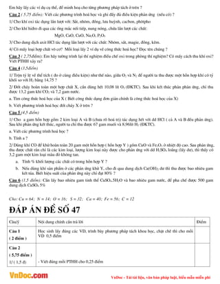 VnDoc - Tải tài liệu, văn bản pháp luật, biểu mẫu miễn phí
Em h·y lÊy c¸c vÝ dô cô thÓ, ®Ó minh ho¹ cho tõng ph­¬ng ph¸p t¸ch ë trªn ?
C©u 2 ( 5,75 ®iÓm): ViÕt c¸c ph­¬ng tr×nh ho¸ häc vµ ghi ®Çy ®ñ ®iÒu kiÖn ph¶n øng (nÕu cã) ?
1/ Cho khÝ oxi t¸c dông lÇn l­ît víi: S¾t, nh«m, ®ång, l­u huúnh, cacbon, ph«tpho
2/ Cho khÝ hi®ro ®i qua c¸c èng m¾c nèi tiÕp, nung nãng, chøa lÇn l­ît c¸c chÊt:
MgO, CaO, CuO, Na2O, P2O5
3/ Cho dung dÞch axit HCl t¸c dông lÇn l­ît víi c¸c chÊt: Nh«m, s¾t, magie, ®ång, kÏm.
4/ Cã mÊy lo¹i hîp chÊt v« c¬? Mçi lo¹i lÊy 2 vÝ dô vÒ c«ng thøc ho¸ häc? §äc tªn chóng ?
C©u 3 ( 2,75®iÓm): Em h·y t­êng tr×nh l¹i thÝ nghiÖm ®iÒu chÕ oxi trong phßng thÝ nghiÖm? Cã mÊy c¸ch thu khÝ oxi?
ViÕt PTHH x¶y ra?
C©u 4 (3,5®iÓm)
1/ Trén tû lÖ vÒ thÓ tÝch ( ®o ë cïng ®iÒu kiÖn) nh­ thÕ nµo, gi÷a O2 vµ N2 ®Ó ng­êi ta thu ®­îc mét hçn hîp khÝ cã tû
khèi so víi H2 b»ng 14,75 ?
2/ §èt ch¸y hoµn toµn mét hîp chÊt X, cÇn dïng hÕt 10,08 lÝt O2 (§KTC). Sau khi kÕt thóc ph¶n ph¶n øng, chØ thu
®­îc 13,2 gam khÝ CO2 vµ 7,2 gam n­íc.
a. T×m c«ng thøc ho¸ häc cña X ( BiÕt c«ng thøc d¹ng ®¬n gi¶n chÝnh lµ c«ng thøc ho¸ häc cña X)
b. ViÕt ph­¬ng tr×nh ho¸ häc ®èt ch¸y X ë trªn ?
C©u 5 (4,5 ®iÓm)
1/ Cho a gam hçn hîp gåm 2 kim lo¹i A vµ B (ch­a râ ho¸ trÞ) t¸c dông hÕt víi dd HCl ( c¶ A vµ B ®Òu ph¶n øng).
Sau khi ph¶n øng kÕt thóc, ng­êi ta chØ thu ®­îc 67 gam muèi vµ 8,96lÝt H2 (§KTC).
a. ViÕt c¸c ph­¬ng tr×nh ho¸ häc ?
b. TÝnh a ?
2/ Dïng khÝ CO ®Ó khö hoµn toµn 20 gam mét hçn hîp ( hçn hîp Y ) gåm CuO vµ Fe2O3 ë nhiÖt ®é cao. Sau ph¶n øng,
thu ®­îc chÊt r¾n chØ lµ c¸c kim lo¹i, l­îng kim lo¹i nµy ®­îc cho ph¶n øng víi dd H2SO4 lo·ng (lÊy d­), th× thÊy cã
3,2 gam mét kim lo¹i mµu ®á kh«ng tan.
a. TÝnh % khèi l­îng c¸c chÊt cã trong hçn hîp Y ?
b. NÕu dïng khÝ s¶n phÈm ë c¸c ph¶n øng khö Y, cho ®i qua dung dÞch Ca(OH)2 d­ th× thu ®­îc bao nhiªu gam
kÕt tña. BiÕt hiÖu suÊt cña ph¶n øng nµy chØ ®¹t 80% ?
C©u 6 (1,5 ®iÓm): CÇn lÊy bao nhiªu gam tinh thÓ CuSO4.5H2O vµ bao nhiªu gam n­íc, ®Ó pha chÕ ®­îc 500 gam
dung dÞch CuSO4 5%
Cho: Cu = 64; N = 14; O = 16; S = 32; Ca = 40; Fe = 56; C = 12
®¸p ¸n ®Ò sè 47
C©u/ý Néi dung chÝnh cÇn tr¶ lêi §iÓm
C©u 1
( 2 ®iÓm )
Häc sinh lÊy ®óng c¸c VD, tr×nh bµy ph­¬ng ph¸p t¸ch khoa häc, chÆt chÏ th× cho mçi
VD 0,5 ®iÓm
C©u 2
( 5,75 ®iÓm )
1/ ( 1,5 ®) - ViÕt ®óng mçi PTHH cho 0,25 ®iÓm
 