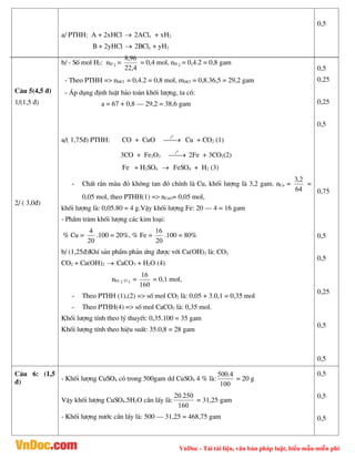 VnDoc - Tải tài liệu, văn bản pháp luật, biểu mẫu miễn phí
C©u 5(4,5 ®)
1/(1,5 ®)
2/ ( 3,0®)
a/ PTHH: A + 2xHCl  2AClx + xH2
B + 2yHCl  2BCly + yH2
b/ - Sè mol H2: nH 2 =
4
,
22
96
,
8
= 0,4 mol, nH 2 = 0,4.2 = 0,8 gam
- Theo PTHH => nHCl = 0,4.2 = 0,8 mol, mHCl = 0,8.36,5 = 29,2 gam
- ¸p dông ®Þnh luËt b¶o toµn khèi l­îng, ta cã:
a = 67 + 0,8 – 29,2 = 38,6 gam
a/( 1,75®) PTHH: CO + CuO 

0
t
Cu + CO2 (1)
3CO + Fe2O3 

0
t
2Fe + 3CO2(2)
Fe + H2SO4  FeSO4 + H2 (3)
- ChÊt r¾n mµu ®á kh«ng tan ®ã chÝnh lµ Cu, khèi l­îng lµ 3,2 gam. nCu =
64
2
,
3
=
0,05 mol, theo PTHH(1) => nCuO= 0,05 mol,
khèi l­îng lµ: 0,05.80 = 4 g.VËy khèi l­îng Fe: 20 – 4 = 16 gam
- PhÇm tr¨m khèi l­îng c¸c kim lo¹i:
% Cu =
20
4
.100 = 20%, % Fe =
20
16
.100 = 80%
b/ (1,25®)KhÝ s¶n phÈm ph¶n øng ®­îc víi Ca(OH)2 lµ: CO2
CO2 + Ca(OH)2  CaCO3 + H2O (4)
nFe 2 O 3 =
160
16
= 0,1 mol,
- Theo PTHH (1),(2) => sè mol CO2 lµ: 0,05 + 3.0,1 = 0,35 mol
- Theo PTHH(4) => sè mol CaCO3 lµ: 0,35 mol.
Khèi l­îng tÝnh theo lý thuyÕt: 0,35.100 = 35 gam
Khèi l­îng tÝnh theo hiÖu suÊt: 35.0,8 = 28 gam
0,5
0,5
0,25
0,25
0,5
0,75
0,5
0,5
0,25
0,5
0,5
C©u 6: (1,5
®) - Khèi l­îng CuSO4 cã trong 500gam dd CuSO4 4 % lµ:
100
4
.
500
= 20 g
VËy khèi l­îng CuSO4.5H2O cÇn lÊy lµ:
160
250
.
20
= 31,25 gam
- Khèi l­îng n­íc cÇn lÊy lµ: 500 – 31,25 = 468,75 gam
0,5
0,5
0,5
 