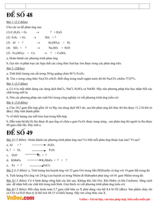 VnDoc - Tải tài liệu, văn bản pháp luật, biểu mẫu miễn phí
®Ò sè 48
Bài 1: (2,5 điểm)
Cho các sơ đồ phản ứng sau:
(1) CxHyOz + O2  ? + H2O
(2) FeS2 + O2  SO2 + ?
(3) Al + ?  Al2(SO4)3 + H2
(4) SO3 + ?  Na2SO3 + H2O
(5) Fe2(SO4)3 + Cu  ? + CuSO4
a, Hoàn thành các phương trình phản ứng.
b, Gọi tên và phân loại các hợp chất các công thức hoá học tìm được trong các phản ứng trên.
Bài 2: (2điểm)
a, Tính khối lượng của sắt trong 50 kg quặng chứa 80 % Fe2O3.
B, Tìm x trong công thức Na2CO3.xH2O. Biết rằng trong muối ngậm nước đó thì Na2CO3 chiếm 37,07%.
Bài 3: (2,5 điểm)
a, Có 4 lọ mất nhãn đựng các dung dịch BaCl2, NaCl, H2SO4 và NaOH. Hãy nêu phương pháp hóa học nhận biết các
chất trong mỗi lọ
b, Nêu các phương pháp sản xuất Oxi trong công nghiệp và viết phương trình ứng (nếu có)
Bài 4: (3,0 điểm)
a, Cho 10,2 gam hỗn hợp gỗm Al và Mg vào dung dịch HCl dư, sau khi phản ứng kết thúc thì thu được 11,2 lít khí (ở
đktc). Hãy tính thành phần
% về khối lượng của mỗi kim loại trong hỗn hợp.
b, Dẫn toàn bộ khí H2 thu được đi qua ống có chứa a gam Fe2O3 được nung nóng , sau phản ứng thì người ta thu được
60 gam chất rắn. Hãy tính a.
®Ò sè 49
Bài 1(1,5 điểm) : Hoàn thành các phương trình phản ứng sau? Co biết mỗi phản ứng thuộc loại nào? Vì sao?
a, Al + ? Al2O3
b, ? + O2 P2O5
c, H2O H2 + ?
d, KMnO4 K2MnO4 + ? + ?
e, Fe + ? FeCl3
Bài 2 (1,5 điểm): a, Tính lượng lưu huỳnh ứng với 32 gam Oxi trong Sắt (III)Sunfat và ứng với 14 gam Sắt trong đó.
b, Tính lượng Oxi ứng với 24 kg Lưu huỳnh có trong Nhôm đi Hidrophot phat ứng với 81 gam Nhôm trong đó.
Bài 3(1,5 điểm): Có 4 bình đựng riêng biệt các khí sau: Không khí, khí Oxi, Khí Hiđro và khí Cacbonic. bằng cách
nào để nhận biết các chất khí trong mỗi bình. Giải thích và viết phương trình phản ứng (nếu có)
Bài 4(1,5 điểm): Đốt cháy hoàn toàn 5,7 gam chất hữu cơ X phải dùng vừa hết 8,4 lít O2 (đktc). Sản phẩm cháy chỉ
có CO2 và H2O theo tỷ lệ thể tích 44:15 về khối lượng. Hãy tìm công thức của X.
 