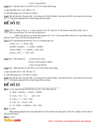 VnDoc - Tải tài liệu, văn bản pháp luật, biểu mẫu miễn phí
c, Cña 7,1 gam khÝ Clo.
C©u4 (2®) : Mét hîp chÊt A cã 42,9% C vµ 57,1% O theo khèi l­îng.
a, LËp c«ng thøc cña A , biÕt dA/H2 = 14.
b, TÝnh khèi l­îng cña 1,12 lÝt khÝ A (ë ®ktc).
C©u5 (2®): §Ó ®èt ch¸y 16g mét chÊt X cÇn dïng 44,8 lÝt khÝ Oxi(®ktc ) thu ®­îc khÝ CO2 vµ h¬i n­íc theo tû lÖ mol
lµ 2 : 1 .TÝnh khèi l­îng khÝ CO2 vµ khèi l­îng H2O t¹o thµnh.
®Ò sè 52
C©u1 (2®): 1, Tæng sè h¹t p ,e ,n trong nguyªn tö lµ 28 ,trong ®ã sè h¹t kh«ng mang ®iÖn chiÕm xÊp xØ
35% .TÝnh sè h¹t mçi loaÞ .VÏ s¬ ®å cÊu t¹o nguyªn tö .
2, BiÕt tæng sè h¹t p,n,e trong mét nguyªn tö lµ 155. sè h¹t mang ®iÖn nhiÒu h¬n sè h¹t kh«ng mang
®iÖn lµ 33 h¹t. T×m p,n,e,NTK cña nguyªn tö trªn ?
C©u 2 (2®): LËp ph­¬ng tr×nh ho¸ häc cña c¸c s¬ ®å ph¶n øng sau:
1/ FeS2 + O2 ----> Fe2O3 + SO2
2/ KOH + Al2(SO4)3 ----> K2SO4 + Al(OH)3
3/ FeO + HNO3 ----> Fe(NO3)3 + NO + H2O
4/ FexOy + CO ----> FeO + CO2
C©u3 (2®): TÝnh sè ph©n tö : a, Cña 0,5 mol Fe2O3
b, Cña 3,36 lÝt Cacb«nÝc (ë®ktc).
c, Cña 14,2 gam khÝ Clo.
C©u4 (2®) : Mét hîp chÊt A cã 82,76% C vµ 17,24% H theo khèi l­îng.
a, LËp c«ng thøc cña A , biÕt dA/ KK = 2.
b, TÝnh khèi l­îng cña 1,12 lÝt khÝ A (ë ®ktc).
C©u5 (2®): §Ó ®èt ch¸y 16g mét chÊt X cÇn dïng 44,8 lÝt khÝ Oxi(®ktc ) thu ®­îc khÝ CO2 vµ h¬i n­íc theo tû lÖ mol
lµ 2 : 1 .TÝnh khèi l­îng khÝ CO2 vµ khèi l­îng H2O t¹o thµnh
®Ò sè 53
Bài 1 (1,5 điểm) Lập phương trình hóa học của các sơ đồ phản ứng sau:
2) KOH + Al2(SO4)3  K2SO4 + Al(OH)3
3) FexOy + CO
0
t

 FeO + CO2
4) CnH2n-2 + ?  CO2 + H2O.
5) FeS2 + O2  Fe2O3 + SO2
6) Al + HNO3  Al(NO3)3 + N2O + H2O
Bài 2: (1,5 điểm)
Bằng phương pháp hóa học hãy nhận biết các lọ hóa chất bị mất nhãn gồm: CaO; P2O5; MgO và Na2O đều là
chất bột màu trắng ?
Bài 3:(2,5 điểm)
 